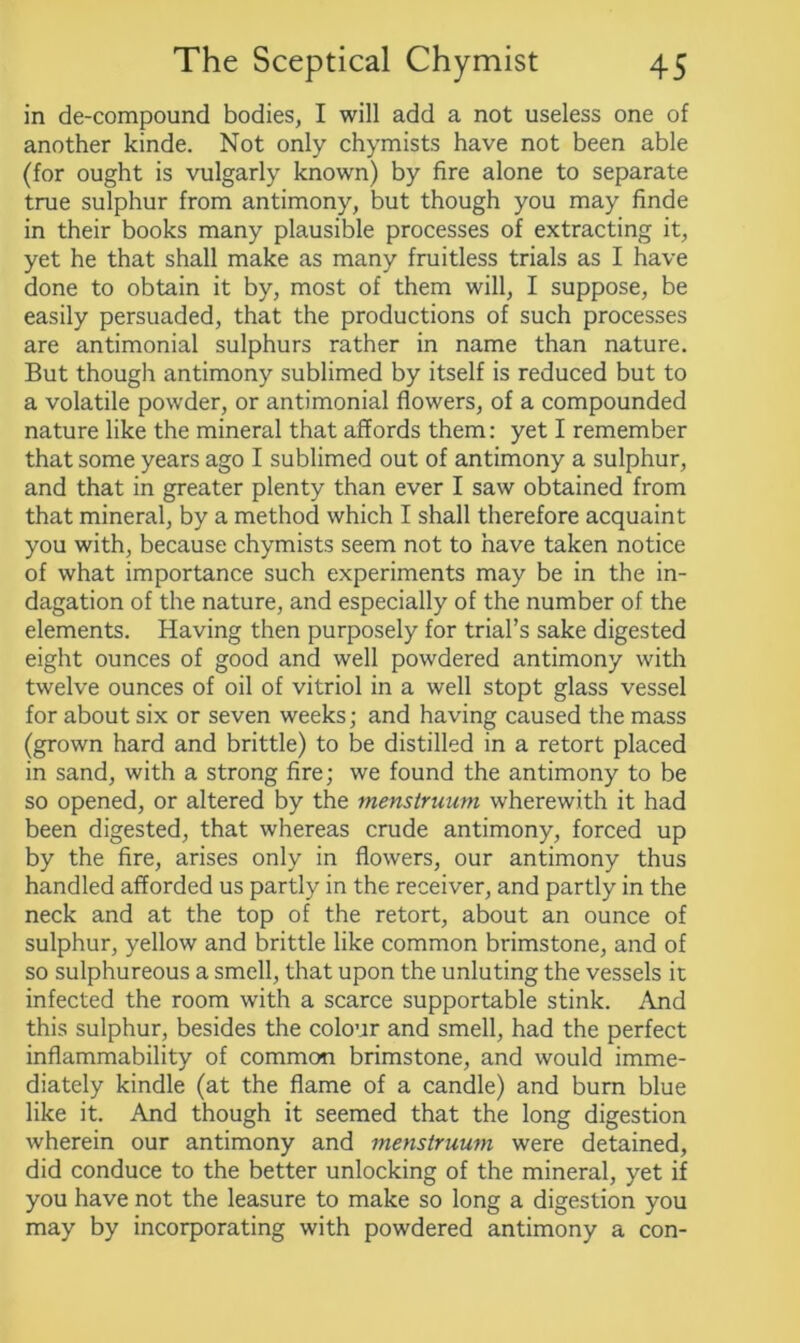 in de-compound bodies, I will add a not useless one of another kinde. Not only chymists have not been able (for ought is vulgarly known) by fire alone to separate true sulphur from antimony, but though you may finde in their books many plausible processes of extracting it, yet he that shall make as many fruitless trials as I have done to obtain it by, most of them will, I suppose, be easily persuaded, that the productions of such processes are antimonial sulphurs rather in name than nature. But though antimony sublimed by itself is reduced but to a volatile powder, or antimonial flowers, of a compounded nature like the mineral that affords them: yet I remember that some years ago I sublimed out of antimony a sulphur, and that in greater plenty than ever I saw obtained from that mineral, by a method which I shall therefore acquaint you with, because chymists seem not to have taken notice of what importance such experiments may be in the in- dagation of the nature, and especially of the number of the elements. Having then purposely for trial’s sake digested eight ounces of good and well powdered antimony with twelve ounces of oil of vitriol in a well stopt glass vessel for about six or seven weeks; and having caused the mass (grown hard and brittle) to be distilled in a retort placed in sand, with a strong fire; we found the antimony to be so opened, or altered by the menstruum wherewith it had been digested, that whereas crude antimony, forced up by the fire, arises only in flowers, our antimony thus handled afforded us partly in the receiver, and partly in the neck and at the top of the retort, about an ounce of sulphur, yellow and brittle like common brimstone, and of so sulphureous a smell, that upon the unluting the vessels it infected the room with a scarce supportable stink. And this sulphur, besides the colour and smell, had the perfect inflammability of common brimstone, and would imme- diately kindle (at the flame of a candle) and burn blue like it. And though it seemed that the long digestion wherein our antimony and menstruum were detained, did conduce to the better unlocking of the mineral, yet if you have not the leasure to make so long a digestion you may by incorporating with powdered antimony a con-