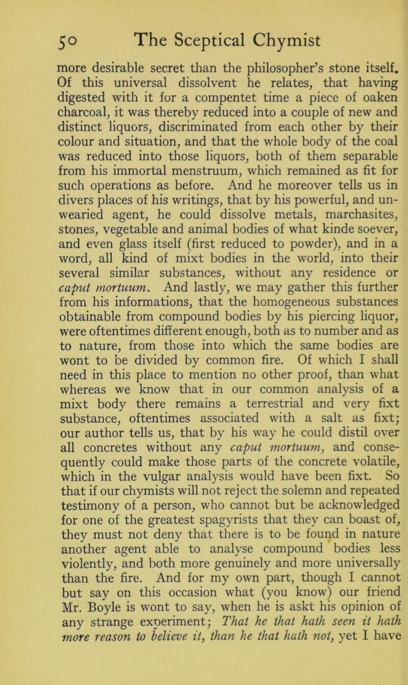 more desirable secret than the philosopher’s stone itself. Of this universal dissolvent he relates, that having digested with it for a compentet time a piece of oaken charcoal, it was thereby reduced into a couple of new and distinct liquors, discriminated from each other by their colour and situation, and that the whole body of the coal was reduced into those liquors, both of them separable from his immortal menstruum, which remained as fit for such operations as before. And he moreover tells us in divers places of his writings, that by his powerful, and un- wearied agent, he could dissolve metals, marchasites, stones, vegetable and animal bodies of what kinde soever, and even glass itself (first reduced to powder), and in a word, all kind of mixt bodies in the world, into their several similar substances, without any residence or caput mortuum. And lastly, we may gather this further from his informations, that the homogeneous substances obtainable from compound bodies by his piercing liquor, were oftentimes different enough, both as to number and as to nature, from those into which the same bodies are wont to be divided by common fire. Of which I shall need in this place to mention no other proof, than what whereas we know that in our common analysis of a mixt body there remains a terrestrial and very fixt substance, oftentimes associated with a salt as fixt; our author tells us, that by his way he could distil over all concretes without any caput mortuum, and conse- quently could make those parts of the concrete volatile, which in the vulgar analysis would have been fixt. So that if our chymists will not reject the solemn and repeated testimony of a person, who cannot but be acknowledged for one of the greatest spagyrists that they can boast of, they must not deny that there is to be found in nature another agent able to analyse compound bodies less violently, and both more genuinely and more universally than the fire. And for my own part, though I cannot but say on this occasion what (you know) our friend Mr. Boyle is wont to say, when he is askt his opinion of any strange experiment; That he that hath seen it hath more reason to believe it, than he that hath not, yet I have