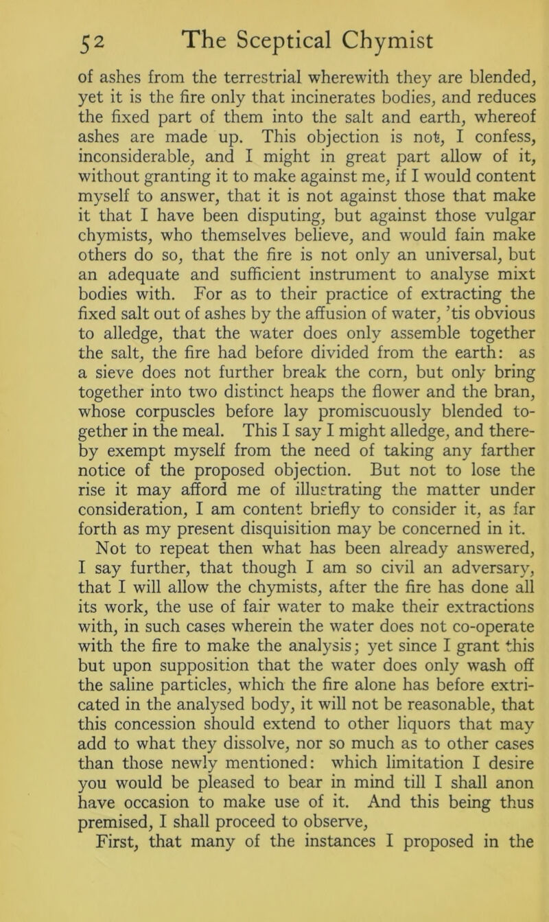 of ashes from the terrestrial wherewith they are blended, yet it is the fire only that incinerates bodies, and reduces the fixed part of them into the salt and earth, whereof ashes are made up. This objection is not, I confess, inconsiderable, and I might in great part allow of it, without granting it to make against me, if I would content myself to answer, that it is not against those that make it that I have been disputing, but against those vulgar chymists, who themselves believe, and would fain make others do so, that the fire is not only an universal, but an adequate and sufficient instrument to analyse mixt bodies with. For as to their practice of extracting the fixed salt out of ashes by the affusion of water, ’tis obvious to alledge, that the water does only assemble together the salt, the fire had before divided from the earth: as a sieve does not further break the corn, but only bring together into two distinct heaps the flower and the bran, whose corpuscles before lay promiscuously blended to- gether in the meal. This I say I might alledge, and there- by exempt myself from the need of taking any farther notice of the proposed objection. But not to lose the rise it may afford me of illustrating the matter under consideration, I am content briefly to consider it, as far forth as my present disquisition may be concerned in it. Not to repeat then what has been already answered, I say further, that though I am so civil an adversary, that I will allow the chymists, after the fire has done all its work, the use of fair water to make their extractions with, in such cases wherein the water does not co-operate with the fire to make the analysis; yet since I grant this but upon supposition that the water does only wash off the saline particles, which the fire alone has before extri- cated in the analysed body, it will not be reasonable, that this concession should extend to other liquors that may add to what they dissolve, nor so much as to other cases than those newly mentioned: which limitation I desire you would be pleased to bear in mind till I shall anon have occasion to make use of it. And this being thus premised, I shall proceed to observe, First, that many of the instances I proposed in the
