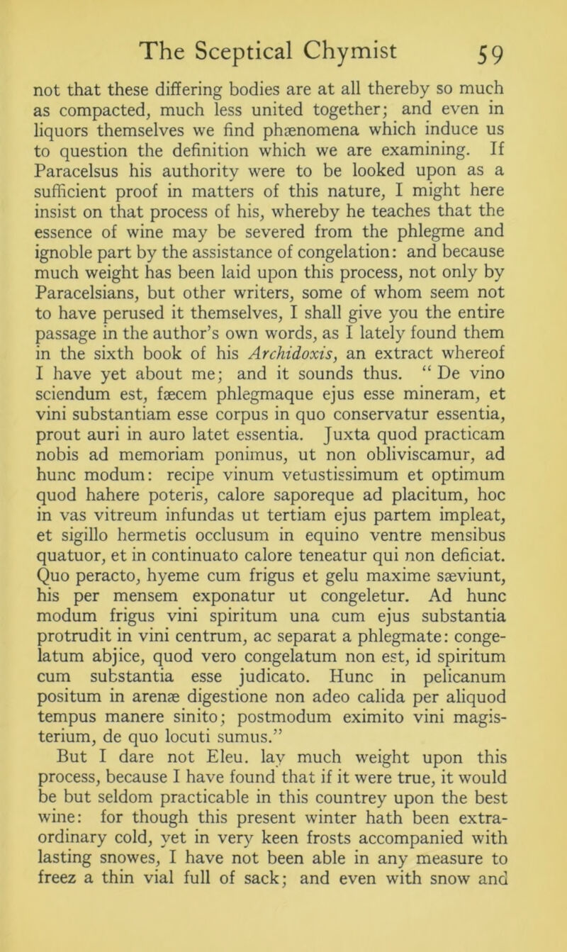 not that these differing bodies are at all thereby so much as compacted, much less united together; and even in liquors themselves we find phsenomena which induce us to question the definition which we are examining. If Paracelsus his authority were to be looked upon as a sufficient proof in matters of this nature, I might here insist on that process of his, whereby he teaches that the essence of wine may be severed from the phlegme and ignoble part by the assistance of congelation: and because much weight has been laid upon this process, not only by Paracelsians, but other writers, some of whom seem not to have perused it themselves, I shall give you the entire passage in the author’s own words, as I lately found them in the sixth book of his Archidoxis, an extract whereof I have yet about me; and it sounds thus. “ De vino sciendum est, fsecem phlegmaque ejus esse mineram, et vini substantiam esse corpus in quo conservatur essentia, prout auri in auro latet essentia. Juxta quod practicam nobis ad memoriam ponimus, ut non obliviscamur, ad hunc modum: recipe vinum vetustissimum et optimum quod hahere poteris, calore saporeque ad placitum, hoc in vas vitreum infundas ut tertiam ejus partem impleat, et sigillo hermetis occlusum in equino ventre mensibus quatuor, et in continuato calore teneatur qui non deficiat. Quo peracto, hyeme cum frigus et gelu maxime saeviunt, his per mensem exponatur ut congeletur. Ad hunc modum frigus vini spiritum una cum ejus substantia protrudit in vini centrum, ac separat a phlegmate: conge- la turn abjice, quod vero congelatum non est, id spiritum cum substantia esse judicato. Hunc in pelicanum positum in arense digestione non adeo calida per aliquod tempus manere sinito; postmodum eximito vini magis- terium, de quo locuti sumus.” But I dare not Eleu. lay much weight upon this process, because I have found that if it were true, it would be but seldom practicable in this countrey upon the best wine: for though this present winter hath been extra- ordinary cold, yet in very keen frosts accompanied with lasting snowes, I have not been able in any measure to freez a thin vial full of sack; and even with snow and