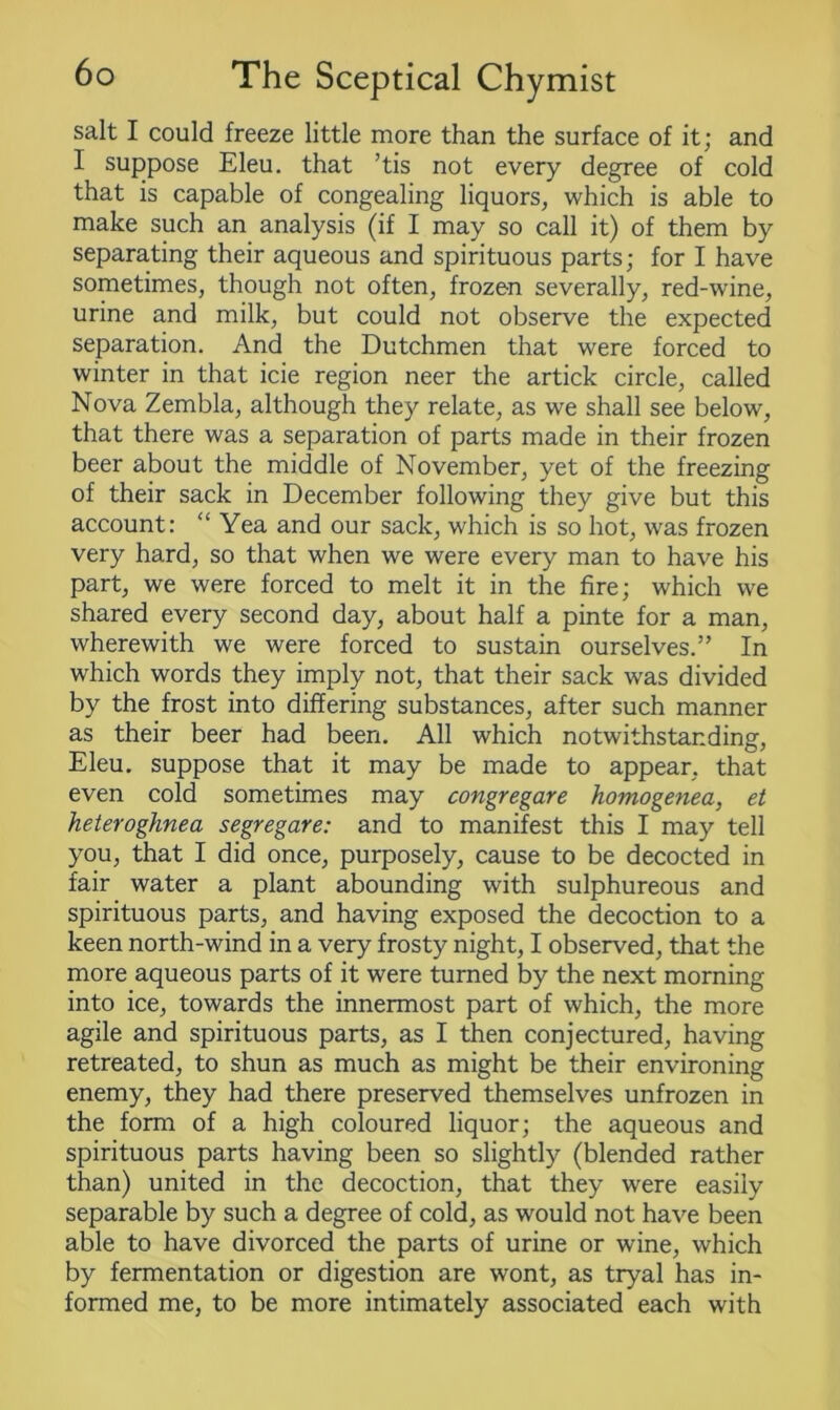 salt I could freeze little more than the surface of it; and I suppose Eleu. that ’tis not every degree of cold that is capable of congealing liquors, which is able to make such an analysis (if I may so call it) of them by separating their aqueous and spirituous parts; for I have sometimes, though not often, frozen severally, red-wine, urine and milk, but could not observe the expected separation. And the Dutchmen that were forced to winter in that icie region neer the artick circle, called Nova Zembla, although they relate, as we shall see below, that there was a separation of parts made in their frozen beer about the middle of November, yet of the freezing of their sack in December following they give but this account: “Yea and our sack, which is so hot, was frozen very hard, so that when we were every man to have his part, we were forced to melt it in the fire; which we shared every second day, about half a pinte for a man, wherewith we were forced to sustain ourselves.” In which words they imply not, that their sack was divided by the frost into differing substances, after such manner as their beer had been. All which notwithstanding, Eleu. suppose that it may be made to appear, that even cold sometimes may congregare homogenea, et heteroghnea segregare: and to manifest this I may tell you, that I did once, purposely, cause to be decocted in fair water a plant abounding with sulphureous and spirituous parts, and having exposed the decoction to a keen north-wind in a very frosty night, I observed, that the more aqueous parts of it were turned by the next morning into ice, towards the innermost part of which, the more agile and spirituous parts, as I then conjectured, having retreated, to shun as much as might be their environing enemy, they had there preserved themselves unfrozen in the form of a high coloured liquor; the aqueous and spirituous parts having been so slightly (blended rather than) united in the decoction, that they were easily separable by such a degree of cold, as would not have been able to have divorced the parts of urine or wine, which by fermentation or digestion are wont, as tryal has in- formed me, to be more intimately associated each with