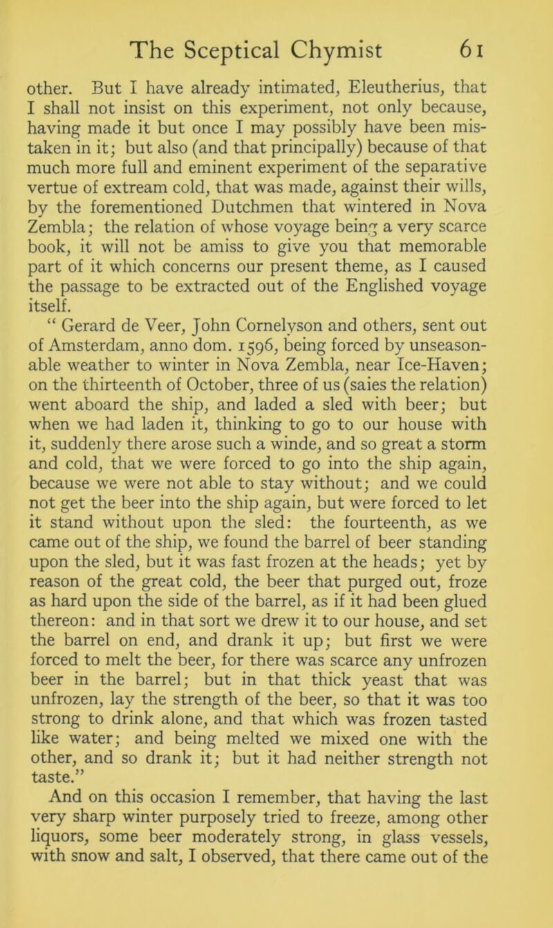 other. But I have already intimated, Eleutherius, that I shall not insist on this experiment, not only because, having made it but once I may possibly have been mis- taken in it; but also (and that principally) because of that much more full and eminent experiment of the separative vertue of extream cold, that was made, against their wills, by the forementioned Dutchmen that wintered in Nova Zembla; the relation of whose voyage being a very scarce book, it will not be amiss to give you that memorable part of it which concerns our present theme, as I caused the passage to be extracted out of the Englished voyage itself. “ Gerard de Veer, John Cornelvson and others, sent out of Amsterdam, anno dom. 1596, being forced by unseason- able weather to winter in Nova Zembla, near Ice-Haven; on the thirteenth of October, three of us (saies the relation) went aboard the ship, and laded a sled with beer; but when we had laden it, thinking to go to our house with it, suddenly there arose such a winde, and so great a storm and cold, that we were forced to go into the ship again, because we were not able to stay without; and we could not get the beer into the ship again, but were forced to let it stand without upon the sled: the fourteenth, as we came out of the ship, we found the barrel of beer standing upon the sled, but it was fast frozen at the heads; yet by reason of the great cold, the beer that purged out, froze as hard upon the side of the barrel, as if it had been glued thereon: and in that sort we drew it to our house, and set the barrel on end, and drank it up; but first we were forced to melt the beer, for there was scarce any unfrozen beer in the barrel; but in that thick yeast that was unfrozen, lay the strength of the beer, so that it was too strong to drink alone, and that which was frozen tasted like water; and being melted we mixed one with the other, and so drank it; but it had neither strength not taste.” And on this occasion I remember, that having the last very sharp winter purposely tried to freeze, among other liquors, some beer moderately strong, in glass vessels, with snow and salt, I observed, that there came out of the