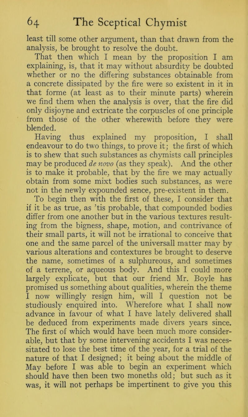 least till some other argument, than that drawn from the analysis, be brought to resolve the doubt. That then which I mean by the proposition I am explaining, is, that it may without absurdity be doubted whether or no the differing substances obtainable from a concrete dissipated by the fire were so existent in it in that forme (at least as to their minute parts) wherein we find them when the analysis is over, that the fire did only disjoyne and extricate the corpuscles of one principle from those of the other wherewith before they were blended. Having thus explained my proposition, I shall endeavour to do two things, to prove it; the first of which is to shew that such substances as chymists call principles may be produced de novo (as they speak). And the other is to make it probable, that by the fire we may actually obtain from some mixt bodies such substances, as were not in the newly expounded sence, pre-existent in them. To begin then with the first of these, I consider that if it be as true, as ’tis probable, that compounded bodies differ from one another but in the various textures result- ing from the bigness, shape, motion, and contrivance of their small parts, it will not be irrational to conceive that one and the same parcel of the universall matter may by various alterations and contextures be brought to deserve the name, sometimes of a sulphureous, and sometimes of a terrene, or aqueous body. And this I could more largely explicate, but that our friend Mr. Boyle has promised us something about qualities, wherein the theme I now willingly resign him, will I question not be studiously enquired into. Wherefore what I shall now advance in favour of what I have lately delivered shall be deduced from experiments made divers years since. The first of which would have been much more consider- able, but that by some intervening accidents I was neces- sitated to lose the best time of the year, for a trial of the nature of that I designed; it being about the middle of May before I was able to begin an experiment which should have then been two moneths old; but such as it was, it will not perhaps be impertinent to give you this