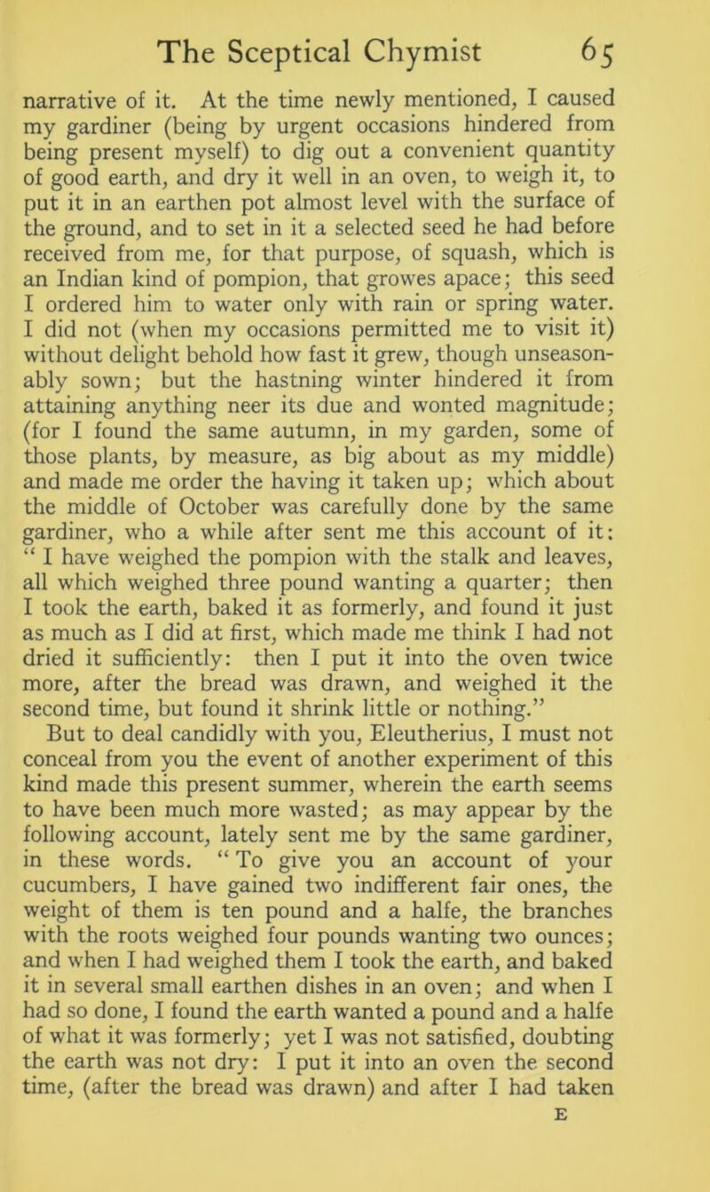 narrative of it. At the time newly mentioned, I caused my gardiner (being by urgent occasions hindered from being present myself) to dig out a convenient quantity of good earth, and dry it well in an oven, to weigh it, to put it in an earthen pot almost level with the surface of the ground, and to set in it a selected seed he had before received from me, for that purpose, of squash, which is an Indian kind of pompion, that growes apace; this seed I ordered him to water only with rain or spring water. I did not (when my occasions permitted me to visit it) without delight behold how fast it grew, though unseason- ably sown; but the hastning winter hindered it from attaining anything neer its due and wonted magnitude; (for I found the same autumn, in my garden, some of those plants, by measure, as big about as my middle) and made me order the having it taken up; which about the middle of October was carefully done by the same gardiner, who a while after sent me this account of it: “ I have weighed the pompion with the stalk and leaves, all which weighed three pound wanting a quarter; then I took the earth, baked it as formerly, and found it just as much as I did at first, which made me think I had not dried it sufficiently: then I put it into the oven twice more, after the bread was drawn, and weighed it the second time, but found it shrink little or nothing.” But to deal candidly with you, Eleutherius, I must not conceal from you the event of another experiment of this kind made this present summer, wherein the earth seems to have been much more wasted; as may appear by the following account, lately sent me by the same gardiner, in these words. “ To give you an account of your cucumbers, I have gained two indifferent fair ones, the weight of them is ten pound and a halfe, the branches with the roots weighed four pounds wanting two ounces; and when I had weighed them I took the earth, and baked it in several small earthen dishes in an oven; and when I had so done, I found the earth wanted a pound and a halfe of what it was formerly; yet I was not satisfied, doubting the earth was not dry: I put it into an oven the second time, (after the bread was drawn) and after I had taken E