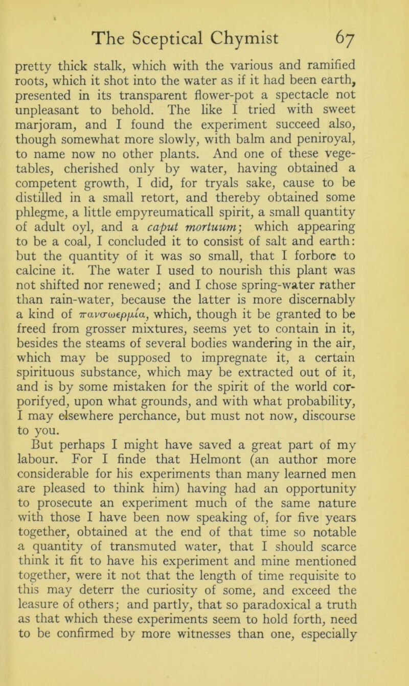 pretty thick stalk, which with the various and ramified roots, which it shot into the water as if it had been earth, presented in its transparent flower-pot a spectacle not unpleasant to behold. The like I tried with sweet marjoram, and I found the experiment succeed also, though somewhat more slowly, with balm and peniroyal, to name now no other plants. And one of these vege- tables, cherished only by water, having obtained a competent growth, I did, for tryals sake, cause to be distilled in a small retort, and thereby obtained some phlegme, a little empyreumaticall spirit, a small quantity of adult oyl, and a caput mortuum; which appearing to be a coal, I concluded it to consist of salt and earth: but the quantity of it was so small, that I forbore to calcine it. The water I used to nourish this plant was not shifted nor renewed; and I chose spring-water rather than rain-water, because the latter is more discernably a kind of 7ravcrwep/Aa, which, though it be granted to be freed from grosser mixtures, seems yet to contain in it, besides the steams of several bodies wandering in the air, which may be supposed to impregnate it, a certain spirituous substance, which may be extracted out of it, and is by some mistaken for the spirit of the world cor- porifyed, upon what grounds, and with what probability, I may elsewhere perchance, but must not now, discourse to you. But perhaps I might have saved a great part of my labour. For I finde that Helmont (an author more considerable for his experiments than many learned men are pleased to think him) having had an opportunity to prosecute an experiment much of the same nature with those I have been now speaking of, for five years together, obtained at the end of that time so notable a quantity of transmuted water, that I should scarce think it fit to have his experiment and mine mentioned together, were it not that the length of time requisite to this may deterr the curiosity of some, and exceed the leasure of others; and partly, that so paradoxical a truth as that which these experiments seem to hold forth, need to be confirmed by more witnesses than one, especially