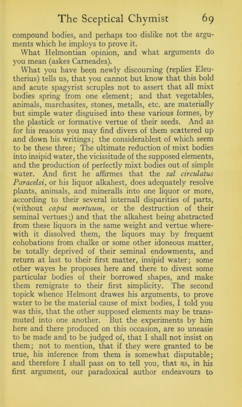 compound bodies, and perhaps too dislike not the argu- ments which he imploys to prove it. What Helmontian opinion, and what arguments do you mean (askes Carneades). What you have been newly discoursing (replies Eleu- therius) tells us, that you cannot but know that this bold and acute spagyrist scruples not to assert that all mixt bodies spring from one element; and that vegetables, animals, marchasites, stones, metalls, etc. are materially but simple water disguised into these various formes, by the plastick or formative vertue of their seeds. And as for his reasons you may find divers of them scattered up and down his writings; the considerablest of which seem to be these three; The ultimate reduction of mixt bodies into insipid water, the vicissitude of the supposed elements, and the production of perfectly mixt bodies out of simple water. And first he affirmes that the sal circulatus Paracelsi, or his liquor alkahest, does adequately resolve plants, animals, and mineralls into one liquor or more, according to their several internail disparities of parts, (without caput mortuum, or the destruction of their seminal vertues;) and that the alkahest being abstracted from these liquors in the same weight and vertue where- with it dissolved them, the liquors may by frequent cohobations from chalke or some other idoneous matter, be totally deprived of their seminal endowments, and return at last to their first matter, insipid water; some other wayes he proposes here and there to divest some particular bodies of their borrowed shapes, and make them remigrate to their first simplicity. The second topick whence Helmont drawes his arguments, to prove water to be the material cause of mixt bodies, I told you was this, that the other supposed elements may be trans- muted into one another. But the experiments by him here and there produced on this occasion, are so uneasie to be made and to be judged of, that I shall not insist on them; not to mention, that if they were granted to be true, his inference from them is somewhat disputable; and therefore I shall pass on to tell you, that as, in his first argument, our paradoxical author endeavours to