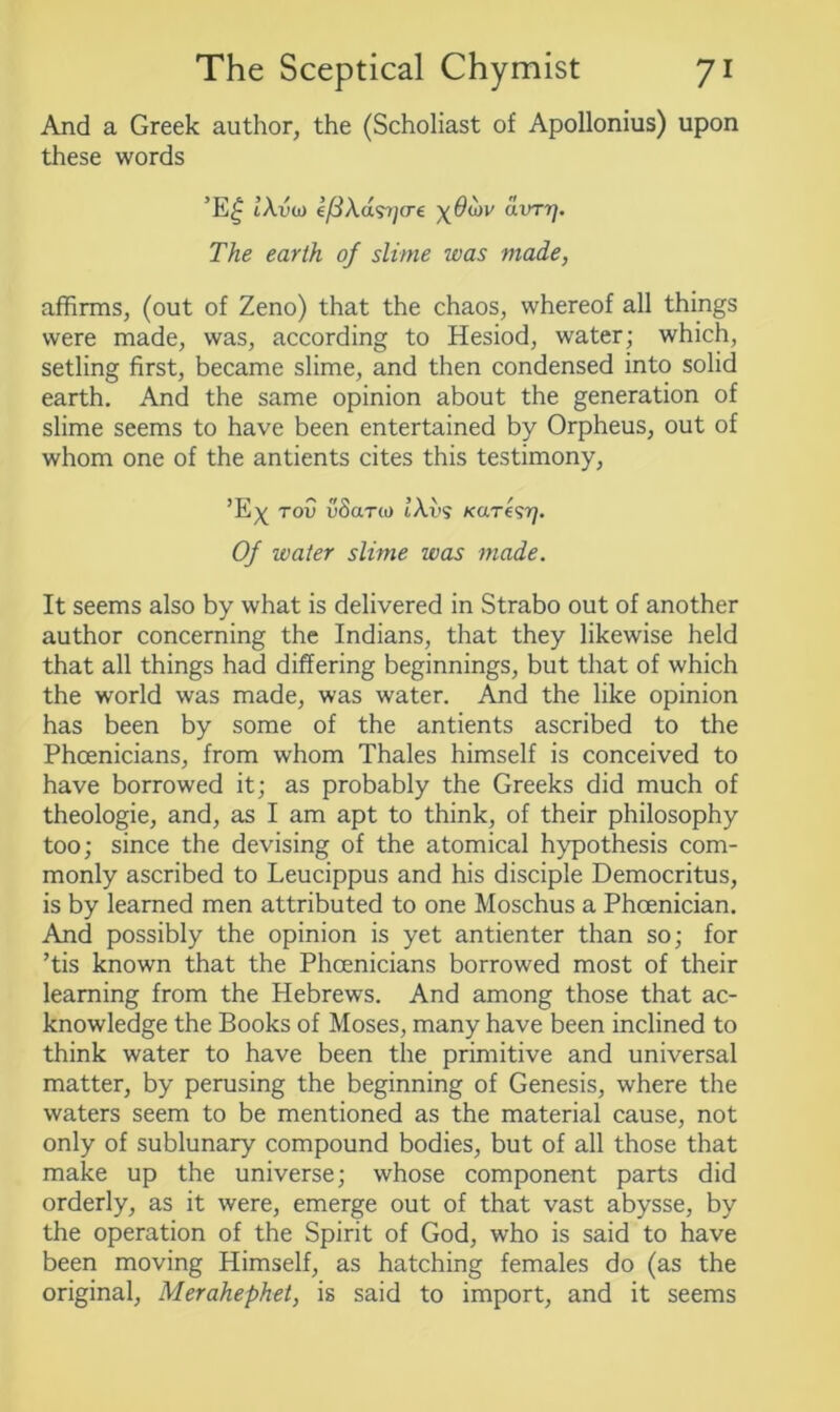 And a Greek author, the (Scholiast of Apollonius) upon these words ’E£ iAvw e’/3Aas7/o-e -^Oiov avrr]. The earth of slime was made, affirms, (out of Zeno) that the chaos, whereof all things were made, was, according to Hesiod, water; which, setling first, became slime, and then condensed into solid earth. And the same opinion about the generation of slime seems to have been entertained by Orpheus, out of whom one of the antients cites this testimony, ’Ex tou v8ar(o tAvs ko.re^yj. Of water slime was made. It seems also by what is delivered in Strabo out of another author concerning the Indians, that they likewise held that all things had differing beginnings, but that of which the world was made, was water. And the like opinion has been by some of the antients ascribed to the Phoenicians, from whom Thales himself is conceived to have borrowed it; as probably the Greeks did much of theologie, and, as I am apt to think, of their philosophy too; since the devising of the atomical hypothesis com- monly ascribed to Leucippus and his disciple Democritus, is by learned men attributed to one Moschus a Phoenician. And possibly the opinion is yet antienter than so; for ’tis known that the Phoenicians borrowed most of their learning from the Hebrews. And among those that ac- knowledge the Books of Moses, many have been inclined to think water to have been the primitive and universal matter, by perusing the beginning of Genesis, where the waters seem to be mentioned as the material cause, not only of sublunary compound bodies, but of all those that make up the universe; whose component parts did orderly, as it were, emerge out of that vast abysse, by the operation of the Spirit of God, who is said to have been moving Himself, as hatching females do (as the original, Merahephet, is said to import, and it seems