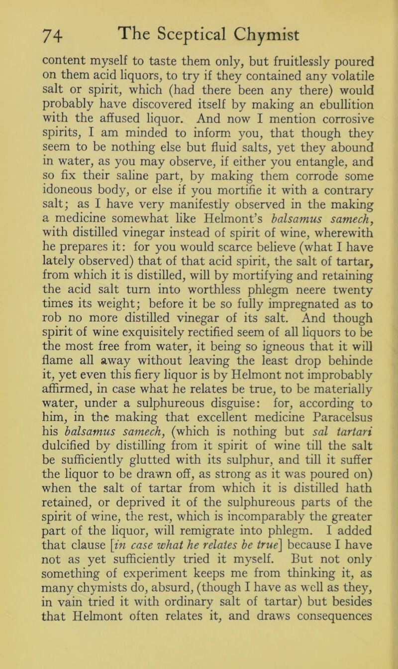 content myself to taste them only, but fruitlessly poured on them acid liquors, to try if they contained any volatile salt or spirit, which (had there been any there) would probably have discovered itself by making an ebullition with the affused liquor. And now I mention corrosive spirits, I am minded to inform you, that though they seem to be nothing else but fluid salts, yet they abound in water, as you may observe, if either you entangle, and so fix their saline part, by making them corrode some idoneous body, or else if you mortifie it with a contrary salt; as I have very manifestly observed in the making a medicine somewhat like Helmont’s balsamus samech, with distilled vinegar instead of spirit of wine, wherewith he prepares it: for you would scarce believe (what I have lately observed) that of that acid spirit, the salt of tartar, from which it is distilled, will by mortifying and retaining the acid salt turn into worthless phlegm neere twenty times its weight; before it be so fully impregnated as to rob no more distilled vinegar of its salt. And though spirit of wine exquisitely rectified seem of all liquors to be the most free from water, it being so igneous that it will flame all away without leaving the least drop behinde it, yet even this fiery liquor is by Helmont not improbably affirmed, in case what he relates be true, to be materially water, under a sulphureous disguise: for, according to him, in the making that excellent medicine Paracelsus his balsamus samech, (which is nothing but sal tartari dulcified by distilling from it spirit of wine till the salt be sufficiently glutted with its sulphur, and till it suffer the liquor to be drawn off, as strong as it was poured on) when the salt of tartar from which it is distilled hath retained, or deprived it of the sulphureous parts of the spirit of wine, the rest, which is incomparably the greater part of the liquor, will remigrate into phlegm. I added that clause \in case what he relates be true] because I have not as yet sufficiently tried it myself. But not only something of experiment keeps me from thinking it, as many chymists do, absurd, (though I have as well as they, in vain tried it with ordinary salt of tartar) but besides that Helmont often relates it, and draws consequences