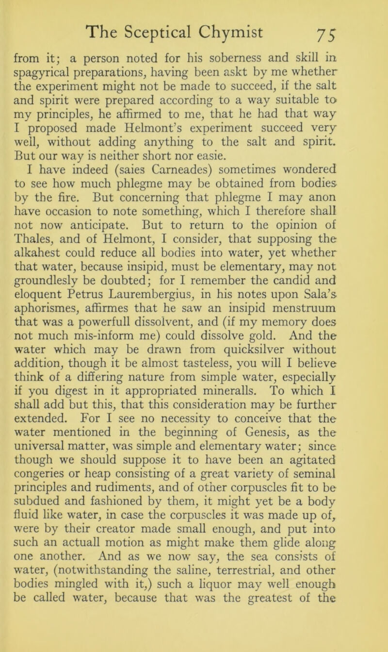 from it; a person noted for his soberness and skill in spagyrical preparations, having been askt by me whether the experiment might not be made to succeed, if the salt and spirit were prepared according to a way suitable to my principles, he affirmed to me, that he had that way I proposed made Helmont’s experiment succeed very well, without adding anything to the salt and spirit. But our way is neither short nor easie. I have indeed (saies Carneades) sometimes wondered to see how much phlegme may be obtained from bodies by the fire. But concerning that phlegme I may anon have occasion to note something, which I therefore shall not now anticipate. But to return to the opinion of Thales, and of Helmont, I consider, that supposing the alkahest could reduce all bodies into water, yet whether that water, because insipid, must be elementary, may not groundlesly be doubted; for I remember the candid and eloquent Petrus Laurembergius, in his notes upon Sala’s aphorismes, affirmes that he saw an insipid menstruum that was a powerfull dissolvent, and (if my memory does not much mis-inform me) could dissolve gold. And the water which may be drawn from quicksilver without addition, though it be almost tasteless, you will I believe think of a differing nature from simple water, especially if you digest in it appropriated mineralls. To which I shall add but this, that this consideration may be further extended. For I see no necessity to conceive that the water mentioned in the beginning of Genesis, as the universal matter, was simple and elementary water; since though we should suppose it to have been an agitated congeries or heap consisting of a great variety of seminal principles and rudiments, and of other corpuscles fit to be subdued and fashioned by them, it might yet be a body fluid like water, in case the corpuscles it was made up of, were by their creator made small enough, and put into such an actuall motion as might make them glide along one another. And as we now say, the sea consists of water, (notwithstanding the saline, terrestrial, and other bodies mingled with it,) such a liquor may well enough be called water, because that was the greatest of the