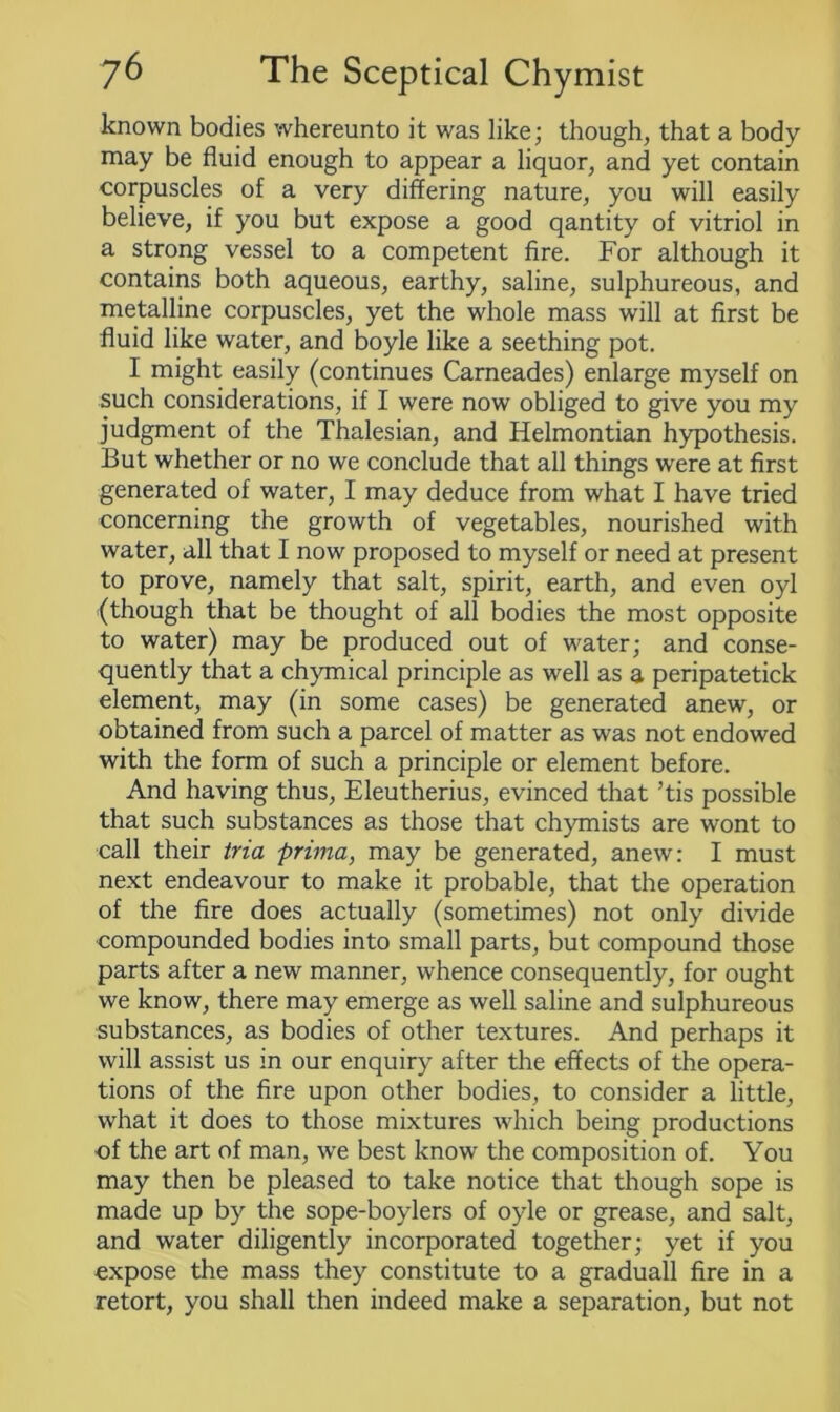 known bodies whereunto it was like; though, that a body may be fluid enough to appear a liquor, and yet contain corpuscles of a very differing nature, you will easily believe, if you but expose a good qantity of vitriol in a strong vessel to a competent fire. For although it contains both aqueous, earthy, saline, sulphureous, and metalline corpuscles, yet the whole mass will at first be fluid like water, and boyle like a seething pot. I might easily (continues Carneades) enlarge myself on such considerations, if I were now obliged to give you my judgment of the Thalesian, and Helmontian hypothesis. But whether or no we conclude that all things were at first generated of water, I may deduce from what I have tried concerning the growth of vegetables, nourished with water, all that I now proposed to myself or need at present to prove, namely that salt, spirit, earth, and even oyl (though that be thought of all bodies the most opposite to water) may be produced out of water; and conse- quently that a chymical principle as well as a peripatetick element, may (in some cases) be generated anew, or obtained from such a parcel of matter as was not endowed with the form of such a principle or element before. And having thus, Eleutherius, evinced that ’tis possible that such substances as those that chymists are wont to call their tria prima, may be generated, anew: I must next endeavour to make it probable, that the operation of the fire does actually (sometimes) not only divide compounded bodies into small parts, but compound those parts after a new manner, whence consequently, for ought we know, there may emerge as well saline and sulphureous substances, as bodies of other textures. And perhaps it will assist us in our enquiry after the effects of the opera- tions of the fire upon other bodies, to consider a little, what it does to those mixtures which being productions of the art of man, we best know the composition of. You may then be pleased to take notice that though sope is made up by the sope-boylers of oyle or grease, and salt, and water diligently incorporated together; yet if you expose the mass they constitute to a graduall fire in a retort, you shall then indeed make a separation, but not