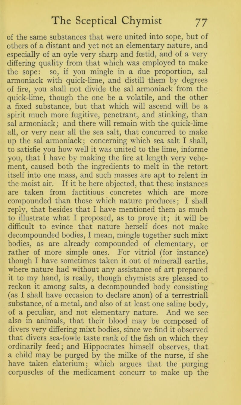 of the same substances that were united into sope, but of others of a distant and yet not an elementary nature, and especially of an oyle very sharp and foetid, and of a very differing quality from that which was employed to make the sope: so, if you mingle in a due proportion, sal armoniack with quick-lime, and distill them by degrees of fire, you shall not divide the sal armoniack from the quick-lime, though the one be a volatile, and the other a fixed substance, but that which will ascend will be a spirit much more fugitive, penetrant, and stinking, than sal armoniack; and there will remain with the quick-lime all, or very near all the sea salt, that concurred to make up the sal armoniack; concerning which sea salt I shall, to satisfie you how well it was united to the lime, informe you, that I have by making the fire at length very vehe- ment, caused both the ingredients to melt in the retort itself into one mass, and such masses are apt to relent in the moist air. If it be here objected, that these instances are taken from factitious concretes which are more compounded than those which nature produces; I shall reply, that besides that I have mentioned them as much to illustrate what I proposed, as to prove it; it will be difficult to evince that nature herself does not make decompounded bodies, I mean, mingle together such mixt bodies, as are already compounded of elementary, or rather of more simple ones. For vitriol (for instance) though I have sometimes taken it out of minerall earths, where nature had without any assistance of art prepared it to my hand, is really, though chymists are pleased to reckon it among salts, a decompounded body consisting (as I shall have occasion to declare anon) of a terrestriall substance, of a metal, and also of at least one saline body, of a peculiar, and not elementary nature. And we see also in animals, that their blood may be composed of divers very differing mixt bodies, since we find it observed that divers sea-fowle taste rank of the fish on which they ordinarily feed; and Hippocrates himself observes, that a child may be purged by the milke of the nurse, if she have taken elaterium; which argues that the purging corpuscles of the medicament concurr to make up the