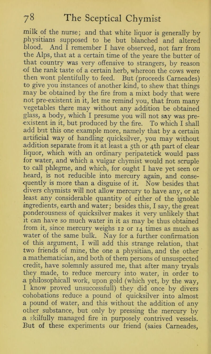 milk of the nurse; and that white liquor is generally by physitians supposed to be but blanched and altered blood. And I remember I have observed, not farr from the Alps, that at a certain time of the yeare the butter of that country was very offensive to strangers, by reason ■of the rank taste of a certain herb, whereon the cows were then wont plentifully to feed. But (proceeds Carneades) to give you instances of another kind, to shew that things may be obtained by the fire from a mixt body that were not pre-existent in it, let me remind you, that from many vegetables there may without any addition be obtained glass, a body, which I presume you will not say was pre- existent in it, but produced by the fire. To which I shall add but this one example more, namely that by a certain artificial way of handling quicksilver, you may without addition separate from it at least a 5th or 4th part of clear liquor, which with an ordinary peripatetick would pass for water, and which a vulgar chymist would not scruple to call phlegme, and which, for ought I have yet seen or heard, is not reducible into mercury again, and conse- quently is more than a disguise of it. Now besides that divers chymists will not allow mercury to have any, or at least any considerable quantity of either of the ignoble ingredients, earth and water; besides this, I say, the great ponderousness of quicksilver makes it very unlikely that it can have so much water in it as may be thus obtained from it, since mercury weighs 12 or 14 times as much as water of the same bulk. Nay for a further confirmation of this argument, I will add this strange relation, that two friends of mine, the one a physitian, and the other a mathematician, and both of them persons of unsuspected credit, have solemnly assured me, that after many tryals they made, to reduce mercury into water, in order to •a philosophicall work, upon gold (which yet, by the way, I know proved unsuccessfull) they did once by divers cohobations reduce a pound of quicksilver into almost a pound of water, and this without the addition of any other substance, but only by pressing the mercury by a skilfully managed fire in purposely contrived vessels. But of these experiments our friend (saies Carneades,