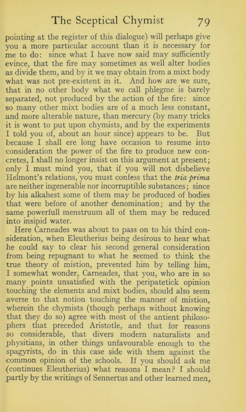 pointing at the register of this dialogue) will perhaps give you a more particular account than it is necessary for me to do: since what I have now said may sufficiently evince, that the fire may sometimes as well alter bodies as divide them, and by it we may obtain from a mixt body what was not pre-existent in it. And how are we sure, that in no other body what we call phlegme is barely separated, not produced by the action of the fire: since so many other mixt bodies are of a much less constant, and more alterable nature, than mercury (by many tricks it is wont to put upon chymists, and by the experiments I told you of, about an hour since) appears to be. But because I shall ere long have occasion to resume into consideration the power of the fire to produce new con- cretes, I shall no longer insist on this argument at present; only I must mind you, that if you will not disbelieve Helmont’s relations, you must confess that the tria prima are neither ingenerable nor incorruptible substances; since by his alkahest some of them may be produced of bodies that were before of another denomination; and by the same powerfull menstruum all of them may be reduced into insipid water. Here Carneades was about to pass on to his third con- sideration, when Eleutherius being desirous to hear what he could say to clear his second general consideration from being repugnant to what he seemed to think the true theory of mistion, prevented him by telling him, I somewhat wonder, Carneades, that you, who are in so many points unsatisfied with the peripatetick opinion touching the elements and mixt bodies, should also seem averse to that notion touching the manner of mistion, wherein the chymists (though perhaps without knowing that they do so) agree with most of the antient philoso- phers that preceded Aristotle, and that for reasons so considerable, that divers modern naturalists and physitians, in other things unfavourable enough to the spagyrists, do in this case side with them against the common opinion of the schools. If you should ask me (continues Eleutherius) what reasons I mean? I should partly by the writings of Sennertus and other learned men,