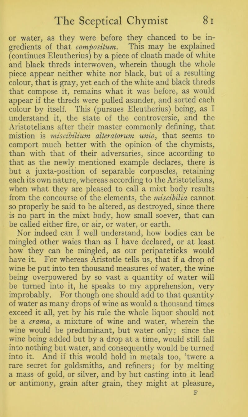 or water, as they were before they chanced to be in- gredients of that compositum. This may be explained (continues Eleutherius) by a piece of cloath made of white and black threds interwoven, wherein though the whole piece appear neither white nor black, but of a resulting colour, that is gray, yet each of the white and black threds that compose it, remains what it was before, as would appear if the threds were pulled asunder, and sorted each colour by itself. This (pursues Eleutherius) being, as I understand it, the state of the controversie, and the Aristotelians after their master commonly defining, that mistion is miscibilium alteratorum unio, that seems to comport much better with the opinion of the chymists, than with that of their adversaries, since according to that as the newly mentioned example declares, there is but a juxta-position of separable corpuscles, retaining each its own nature, whereas according to the Aristotelians, when what they are pleased to call a mixt body results from the concourse of the elements, the miscibilia cannot so properly be said to be altered, as destroyed, since there is no part in the mixt body, how small soever, that can be called either fire, or air, or water, or earth. Nor indeed can I well understand, how bodies can be mingled other waies than as I have declared, or at least how they can be mingled, as our peripateticks would have it. For whereas Aristotle tells us, that if a drop of wine be put into ten thousand measures of water, the wine being overpowered by so vast a quantity of water will be turned into it, he speaks to my apprehension, very improbably. For though one should add to that quantity of water as many drops of wine as would a thousand times exceed it all, yet by his rule the whole liquor should not be a crania, a mixture of wine and water, wherein the wine would be predominant, but water only; since the wine being added but by a drop at a time, would still fall into nothing but water, and consequently would be turned into it. And if this would hold in metals too, ’twere a rare secret for goldsmiths, and refiners; for by melting a mass of gold, or silver, and by but casting into it lead or antimony, grain after grain, they might at pleasure, F