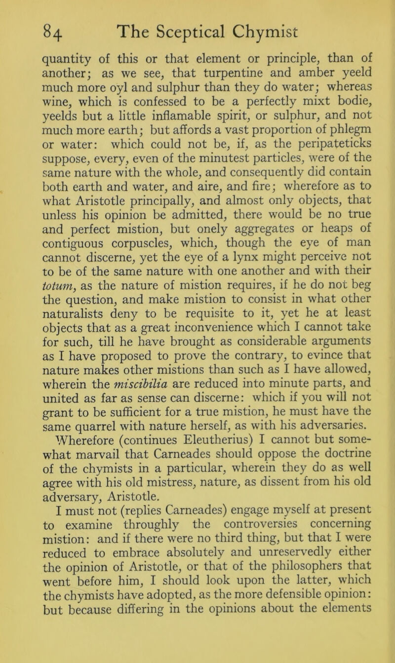 quantity of this or that element or principle, than of another; as we see, that turpentine and amber yeeld much more oyl and sulphur than they do water; whereas wine, which is confessed to be a perfectly mixt bodie, yeelds but a little inflamable spirit, or sulphur, and not much more earth; but affords a vast proportion of phlegm or water: which could not be, if, as the peripateticks suppose, every, even of the minutest particles, were of the same nature with the whole, and consequently did contain both earth and water, and aire, and fire; wherefore as to what Aristotle principally, and almost only objects, that unless his opinion be admitted, there would be no true and perfect mistion, but onely aggregates or heaps of contiguous corpuscles, which, though the eye of man cannot discerne, yet the eye of a lynx might perceive not to be of the same nature with one another and with their totum, as the nature of mistion requires, if he do not beg the question, and make mistion to consist in what other naturalists deny to be requisite to it, yet he at least objects that as a great inconvenience which I cannot take for such, till he have brought as considerable arguments as I have proposed to prove the contrary, to evince that nature makes other mistions than such as I have allowed, wherein the miscibilia are reduced into minute parts, and united as far as sense can discerne: which if you will not grant to be sufficient for a true mistion, he must have the same quarrel with nature herself, as with his adversaries. Wherefore (continues Eleutherius) I cannot but some- what marvail that Carneades should oppose the doctrine of the chymists in a particular, wherein they do as well agree with his old mistress, nature, as dissent from his old adversary, Aristotle. I must not (replies Carneades) engage myself at present to examine throughly the controversies concerning mistion: and if there were no third thing, but that I were reduced to embrace absolutely and unreservedly either the opinion of Aristotle, or that of the philosophers that went before him, I should look upon the latter, which the chymists have adopted, as the more defensible opinion: but because differing in the opinions about the elements