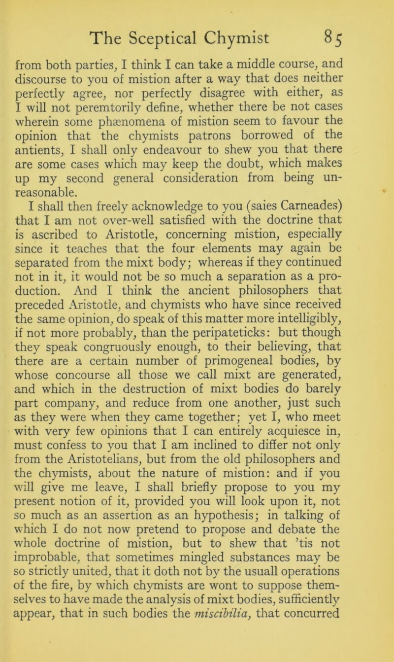 from both parties, I think I can take a middle course, and discourse to you of mistion after a way that does neither perfectly agree, nor perfectly disagree with either, as I will not peremtorily define, whether there be not cases wherein some phenomena of mistion seem to favour the opinion that the chymists patrons borrowed of the antients, I shall only endeavour to shew you that there are some cases which may keep the doubt, which makes up my second general consideration from being un- reasonable. I shall then freely acknowledge to you (saies Carneades) that I am not over-well satisfied with the doctrine that is ascribed to Aristotle, concerning mistion, especially since it teaches that the four elements may again be separated from the mixt body; whereas if they continued not in it, it would not be so much a separation as a pro- duction. And I think the ancient philosophers that preceded Aristotle, and chymists who have since received the same opinion, do speak of this matter more intelligibly, if not more probably, than the peripateticks: but though they speak congruously enough, to their believing, that there are a certain number of primogeneal bodies, by whose concourse all those we call mixt are generated, and which in the destruction of mixt bodies do barely part company, and reduce from one another, just such as they were when they came together; yet I, who meet with very few opinions that I can entirely acquiesce in, must confess to you that I am inclined to differ not only from the Aristotelians, but from the old philosophers and the chymists, about the nature of mistion: and if you will give me leave, I shall briefly propose to you my present notion of it, provided you will look upon it, not so much as an assertion as an hypothesis; in talking of which I do not now pretend to propose and debate the whole doctrine of mistion, but to shew that ’tis not improbable, that sometimes mingled substances may be so strictly united, that it doth not by the usuall operations of the fire, by which chymists are wont to suppose them- selves to have made the analysis of mixt bodies, sufficiently appear, that in such bodies the miscibilia, that concurred