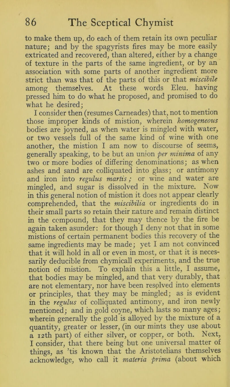 to make them up, do each of them retain its own peculiar nature; and by the spagyrists fires may be more easily extricated and recovered, than altered, either by a change of texture in the parts of the same ingredient, or by an association with some parts of another ingredient more strict than was that of the parts of this or that miscibilc among themselves. At these words Eleu. having pressed him to do what he proposed, and promised to do what he desired; I consider then (resumes Carneades) that, not to mention those improper kinds of mistion, wherein homogeneous bodies are joyned, as when water is mingled with water, or two vessels full of the same kind of wine with one another, the mistion I am now to discourse of seems, generally speaking, to be but an union per minima of any two or more bodies of differing denominations; as when ashes and sand are colliquated into glass; or antimony and iron into regulus martis; or wine and water are mingled, and sugar is dissolved in the mixture. Now in this general notion of mistion it does not appear clearly comprehended, that the miscihilia or ingredients do in their small parts so retain their nature and remain distinct in the compound, that they may thence by the fire be again taken asunder: for though I deny not that in some mistions of certain permanent bodies this recovery of the same ingredients may be made; yet I am not convinced that it will hold in all or even in most, or that it is neces- sarily deducible from chymicall experiments, and the true notion of mistion. To explain this a little, I assume, that bodies may be mingled, and that very durably, that are not elementary, nor ha ve been resplved into elements or principles, that they may be mingled; as is evident in the regulus of colliquated antimony, and iron newly mentioned; and in gold coyne, which lasts so many ages; wherein generally the gold is alloyed by the mixture of a quantity, greater or lesser, (in our mints they use about a 12th part) of either silver, or copper, or both. Next, I consider, that there being but one universal matter of things, as ’tis known that the Aristotelians themselves acknowledge, who call it materia prima (about which