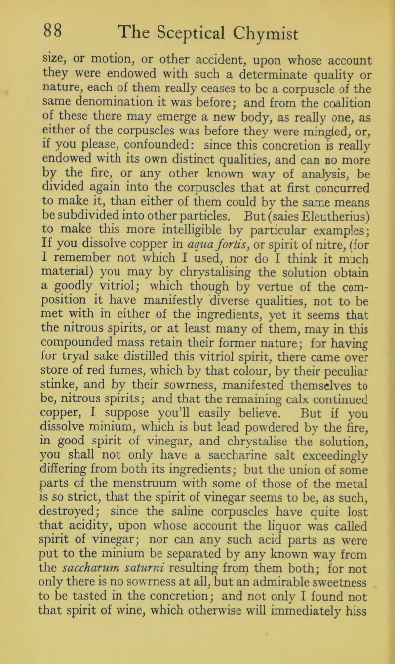 size, or motion, or other accident, upon whose account they were endowed with such a determinate quality or nature, each of them really ceases to be a corpuscle of the same denomination it was before; and from the coalition of these there may emerge a new body, as really one, as either of the corpuscles was before they were mingled, or, if you please, confounded: since this concretion is really endowed with its own distinct qualities, and can no more by the fire, or any other known way of analysis, be divided again into the corpuscles that at first concurred to make it, than either of them could by the same means be subdivided into other particles. But (saies Eleutherius) to make this more intelligible by particular examples; If you dissolve copper in aqua fortis, or spirit of nitre, (for I remember not which I used, nor do I think it much material) you may by chrystalising the solution obtain a goodly vitriol; which though by vertue of the com- position it have manifestly diverse qualities, not to be met with in either of the ingredients, yet it seems that the nitrous spirits, or at least many of them, may in this compounded mass retain their former nature; for having for tryal sake distilled this vitriol spirit, there came over store of red fumes, which by that colour, by their peculiar stinke, and by their sowrness, manifested themselves to be, nitrous spirits; and that the remaining calx continued copper, I suppose you’ll easily believe. But if you dissolve minium, which is but lead powdered by the fire, in good spirit of vinegar, and chrystalise the solution, you shall not only have a saccharine salt exceedingly differing from both its ingredients; but the union of some parts of the menstruum with some of those of the metal is so strict, that the spirit of vinegar seems to be, as such, destroyed; since the saline corpuscles have quite lost that acidity, upon whose account the liquor was called spirit of vinegar; nor can any such acid parts as were put to the minium be separated by any known way from the saccharum saturni resulting from them both; for not only there is no sowrness at all, but an admirable sweetness to be tasted in the concretion; and not only I found not that spirit of wine, which otherwise will immediately hiss