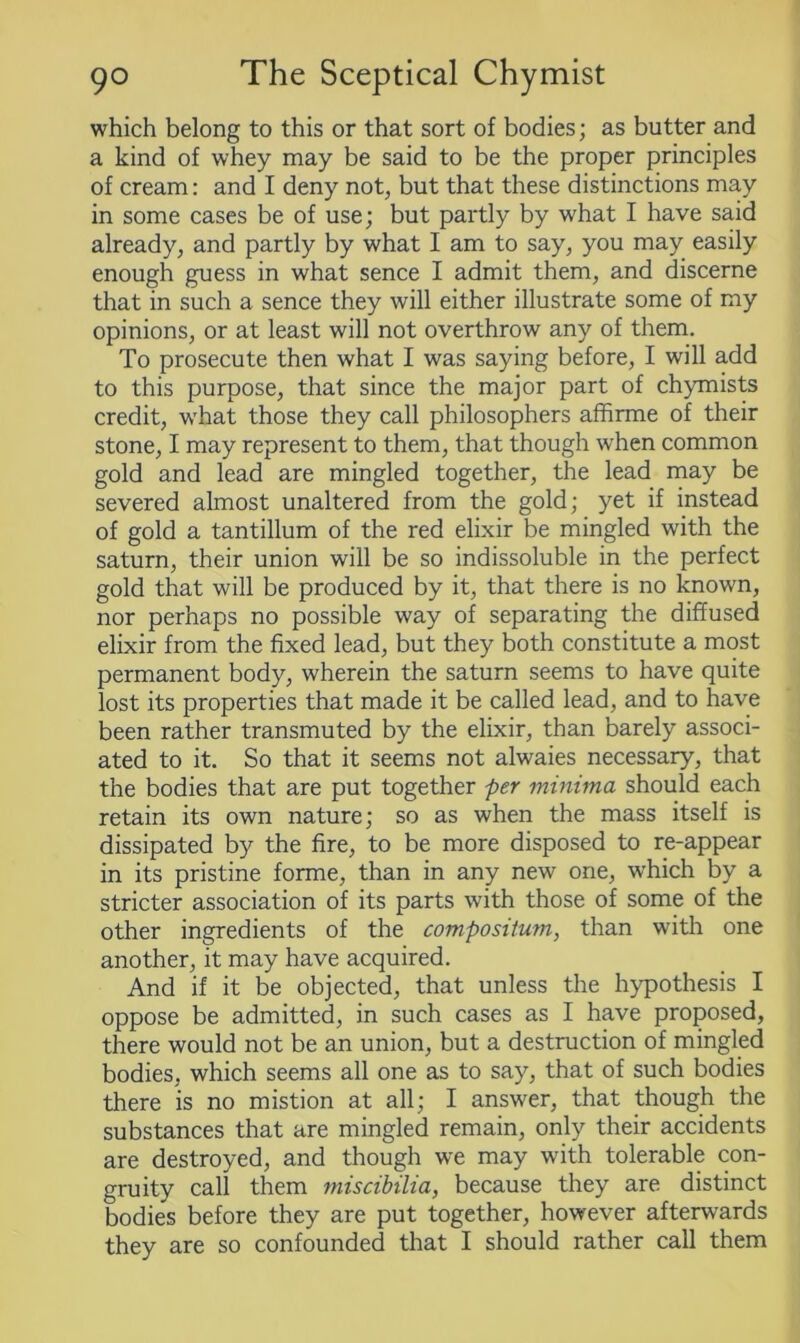 which belong to this or that sort of bodies; as butter and a kind of whey may be said to be the proper principles of cream: and I deny not, but that these distinctions may in some cases be of use; but partly by what I have said already, and partly by what I am to say, you may easily enough guess in what sence I admit them, and discerne that in such a sence they will either illustrate some of my opinions, or at least will not overthrow any of them. To prosecute then what I was saying before, I will add to this purpose, that since the major part of chymists credit, what those they call philosophers affirme of their stone, I may represent to them, that though when common gold and lead are mingled together, the lead may be severed almost unaltered from the gold; yet if instead of gold a tantillum of the red elixir be mingled with the saturn, their union will be so indissoluble in the perfect gold that will be produced by it, that there is no known, nor perhaps no possible way of separating the diffused elixir from the fixed lead, but they both constitute a most permanent body, wherein the saturn seems to have quite lost its properties that made it be called lead, and to have been rather transmuted by the elixir, than barely associ- ated to it. So that it seems not alwaies necessary, that the bodies that are put together per minima should each retain its own nature; so as when the mass itself is dissipated by the fire, to be more disposed to re-appear in its pristine forme, than in any new one, which by a stricter association of its parts with those of some of the other ingredients of the composiium, than with one another, it may have acquired. And if it be objected, that unless the hypothesis I oppose be admitted, in such cases as I have proposed, there would not be an union, but a destruction of mingled bodies, which seems all one as to say, that of such bodies there is no mistion at all; I answer, that though the substances that are mingled remain, only their accidents are destroyed, and though we may with tolerable con- gruity call them miscibilia, because they are distinct bodies before they are put together, however afterwards they are so confounded that I should rather call them