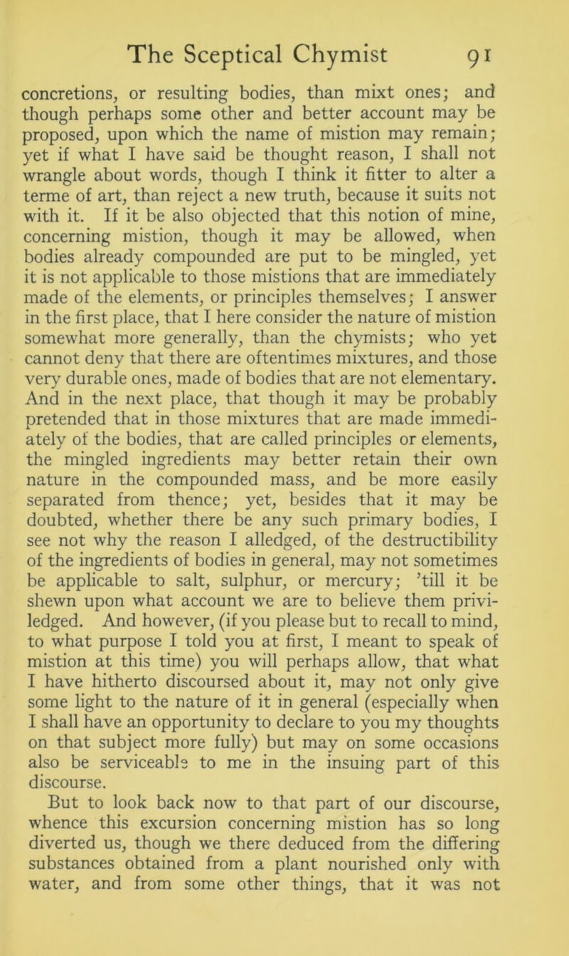 concretions, or resulting bodies, than mixt ones; and though perhaps some other and better account may be proposed, upon which the name of mistion may remain; yet if what I have said be thought reason, I shall not wrangle about words, though I think it fitter to alter a terme of art, than reject a new truth, because it suits not with it. If it be also objected that this notion of mine, concerning mistion, though it may be allowed, when bodies already compounded are put to be mingled, yet it is not applicable to those mistions that are immediately made of the elements, or principles themselves; I answer in the first place, that I here consider the nature of mistion somewhat more generally, than the chymists; who yet cannot deny that there are oftentimes mixtures, and those very durable ones, made of bodies that are not elementary. And in the next place, that though it may be probably pretended that in those mixtures that are made immedi- ately of the bodies, that are called principles or elements, the mingled ingredients may better retain their own nature in the compounded mass, and be more easily separated from thence; yet, besides that it may be doubted, whether there be any such primary bodies, I see not why the reason I alledged, of the destructibility of the ingredients of bodies in general, may not sometimes be applicable to salt, sulphur, or mercury; ’till it be shewn upon what account we are to believe them privi- ledged. And however, (if you please but to recall to mind, to what purpose I told you at first, I meant to speak of mistion at this time) you will perhaps allow, that wrhat I have hitherto discoursed about it, may not only give some light to the nature of it in general (especially when I shall have an opportunity to declare to you my thoughts on that subject more fully) but may on some occasions also be serviceable to me in the insuing part of this discourse. But to look back now to that part of our discourse, whence this excursion concerning mistion has so long diverted us, though we there deduced from the differing substances obtained from a plant nourished only with water, and from some other things, that it was not