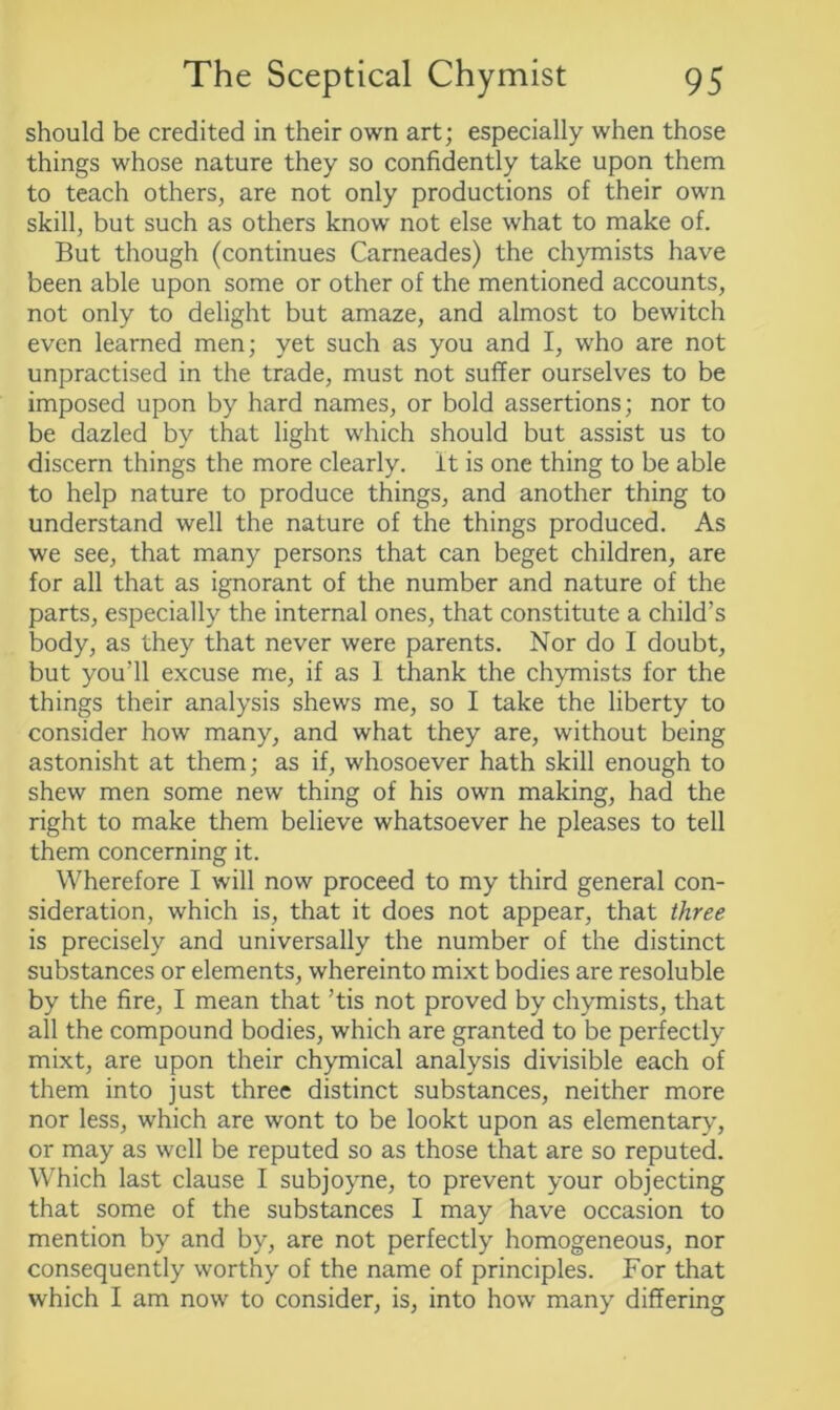 should be credited in their own art; especially when those things whose nature they so confidently take upon them to teach others, are not only productions of their own skill, but such as others know not else what to make of. But though (continues Carneades) the chymists have been able upon some or other of the mentioned accounts, not only to delight but amaze, and almost to bewitch even learned men; yet such as you and I, who are not unpractised in the trade, must not suffer ourselves to be imposed upon by hard names, or bold assertions; nor to be dazled by that light which should but assist us to discern things the more clearly, it is one thing to be able to help nature to produce things, and another thing to understand well the nature of the things produced. As we see, that many persons that can beget children, are for all that as ignorant of the number and nature of the parts, especially the internal ones, that constitute a child’s body, as they that never were parents. Nor do I doubt, but you’ll excuse me, if as 1 thank the chymists for the things their analysis shews me, so I take the liberty to consider how many, and what they are, without being astonisht at them; as if, whosoever hath skill enough to shew men some new thing of his own making, had the right to make them believe whatsoever he pleases to tell them concerning it. Wherefore I will now proceed to my third general con- sideration, which is, that it does not appear, that three is precisely and universally the number of the distinct substances or elements, whereinto mixt bodies are resoluble by the fire, I mean that ’tis not proved by chymists, that all the compound bodies, which are granted to be perfectly mixt, are upon their chymical analysis divisible each of them into just three distinct substances, neither more nor less, which are wont to be lookt upon as elementary, or may as well be reputed so as those that are so reputed. Which last clause I subjoyne, to prevent your objecting that some of the substances I may have occasion to mention by and by, are not perfectly homogeneous, nor consequently worthy of the name of principles. For that which I am now to consider, is, into how many differing