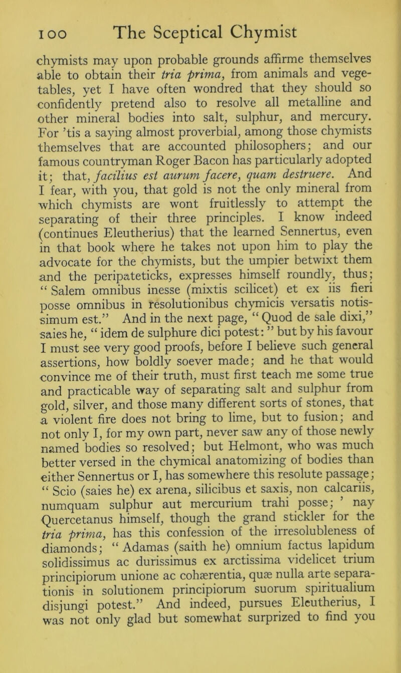 chymists may upon probable grounds affirme themselves able to obtain their tria prima, from animals and vege- tables, yet I have often wondred that they should so confidently pretend also to resolve all metalline and other mineral bodies into salt, sulphur, and mercury. For ’tis a saying almost proverbial, among those chymists themselves that are accounted philosophers; and our famous countryman Roger Bacon has particularly adopted it; that, facilius est aurum facere, quam destruere. And I fear, with you, that gold is not the only mineral from which chymists are wont fruitlessly to attempt the separating of their three principles. I know indeed (continues Eleutherius) that the learned Sennertus, even in that book where he takes not upon him to play the advocate for the chymists, but the umpier betwixt them and the peripateticks, expresses himself roundly, thus; “ Salem omnibus inesse (mixtis scilicet) et ex iis fieri posse omnibus in resolutionibus chymicis versatis notis- simum est.” And in the next page, “ Quod de sale dixi,” saies he, “ idem de sulphure dici potest: ” but by his favour I must see very good proofs, before I believe such general assertions, how boldly soever made; and he that would convince me of their truth, must first teach me some true and practicable way of separating salt and sulphur from gold, silver, and those many different sorts of stones, that a violent fire does not bring to lime, but to fusion; and not only I, for my own part, never saw any of those newly named bodies so resolved; but Helmont, who was much better versed in the chymical anatomizing of bodies than either Sennertus or I, has somewhere this resolute passage; “ Scio (saies he) ex arena, silicibus et saxis, non calcariis, numquam sulphur aut mercurium trahi posse; ’ nay Quercetanus himself, though the grand stickler for the tria prima, has this confession of the irresolubleness of diamonds; “ Adamas (saith he) omnium factus lapidum solidissimus ac durissimus ex arctissima videlicet trium principiorum unione ac cohaerentia, quae nulla arte separa- tionis in solutionem principiorum suorum spiritualium disjungi potest.” And indeed, pursues Eleutherius, I was not only glad but somewhat surprized to find you