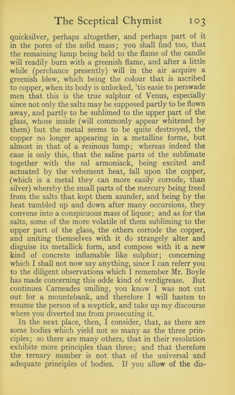 quicksilver, perhaps altogether, and perhaps part of it in the pores of the solid mass; you shall find too, that the remaining lump being held to the flame of the candle will readily burn with a greenish flame, and after a little while (perchance presently) will in the air acquire a greenish blew, which being the colour that is ascribed to copper, when its body is unlocked, ’tis easie to perswade men that this is the true sulphur of Venus, especially since not only the salts may be supposed partly to be flown away, and partly to be sublimed to the upper part of the glass, whose inside (will commonly appear whitened by them) but the metal seems to be quite destroyed, the copper no longer appearing in a metalline forme, but almost in that of a resinous lump; whereas indeed the case is only this, that the saline parts of the sublimate together with the sal armoniack, being excited and actuated by the vehement heat, fall upon the copper, (which is a metal they can more easily corrode, than silver) whereby the small parts of the mercury being freed from the salts that kept them asunder, and being by the heat tumbled up and down after many occursions, they convene into a conspicuous mass of liquor; and as for the salts, some of the more volatile of them subliming to the upper part of the glass, the others corrode the copper, and uniting themselves with it do strangely alter and disguise its metallick form, and compose with it a new kind of concrete inflamable like sulphur; concerning which I shall not now say anything, since I can referr you to the diligent observations which I remember Mr. Boyle has made concerning this odde kind of verdigrease. But continues Carneades smiling, you know I was not cut out for a mountebank, and therefore I will hasten to resume the person of a sceptick, and take up my discourse where you diverted me from prosecuting it. In the next place, then, I consider, that, as there are some bodies which yield not so many as the three prin- ciples; so there are many others, that in their resolution exhibite more principles than three; and that therefore the ternary number is not that of the universal and adequate principles of bodies. If you allow of the dis-