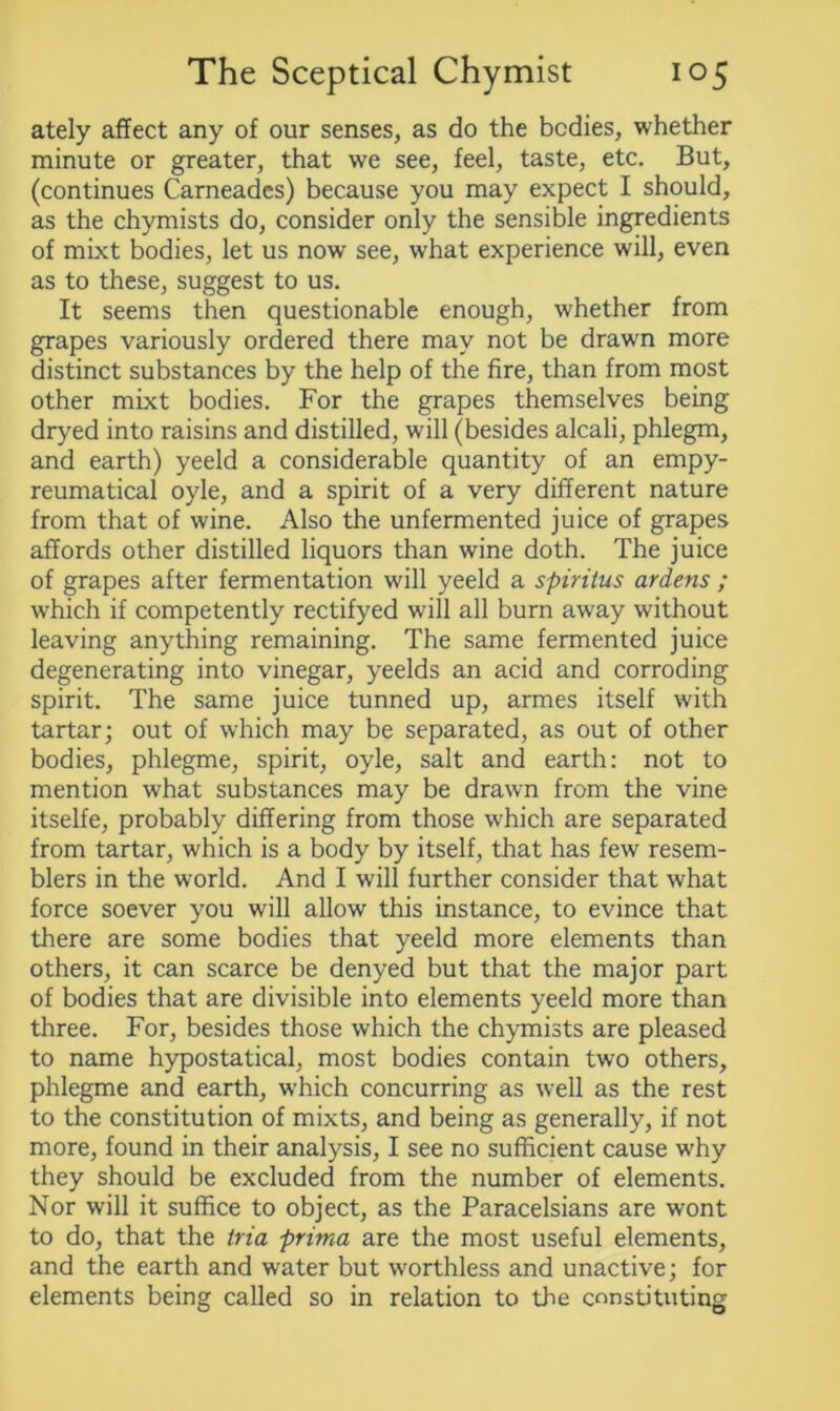 ately affect any of our senses, as do the bodies, whether minute or greater, that we see, feel, taste, etc. But, (continues Carneades) because you may expect I should, as the chymists do, consider only the sensible ingredients of mixt bodies, let us now see, what experience will, even as to these, suggest to us. It seems then questionable enough, whether from grapes variously ordered there may not be drawn more distinct substances by the help of the fire, than from most other mixt bodies. For the grapes themselves being dryed into raisins and distilled, will (besides alcali, phlegm, and earth) yeeld a considerable quantity of an empy- reumatical oyle, and a spirit of a very different nature from that of wine. Also the unfermented juice of grapes affords other distilled liquors than wine doth. The juice of grapes after fermentation will yeeld a spiritus ardens ; which if competently rectifyed will all burn away without leaving anything remaining. The same fermented juice degenerating into vinegar, yeelds an acid and corroding spirit. The same juice tunned up, armes itself with tartar; out of which may be separated, as out of other bodies, phlegme, spirit, oyle, salt and earth: not to mention what substances may be drawn from the vine itselfe, probably differing from those wfhich are separated from tartar, which is a body by itself, that has few resem- blers in the world. And I will further consider that what force soever you will allow this instance, to evince that there are some bodies that yeeld more elements than others, it can scarce be denyed but that the major part of bodies that are divisible into elements yeeld more than three. For, besides those which the chymists are pleased to name hypostatical, most bodies contain two others, phlegme and earth, which concurring as well as the rest to the constitution of mixts, and being as generally, if not more, found in their analysis, I see no sufficient cause why they should be excluded from the number of elements. Nor will it suffice to object, as the Paracelsians are wont to do, that the tria prima are the most useful elements, and the earth and water but worthless and unactive; for elements being called so in relation to the constituting