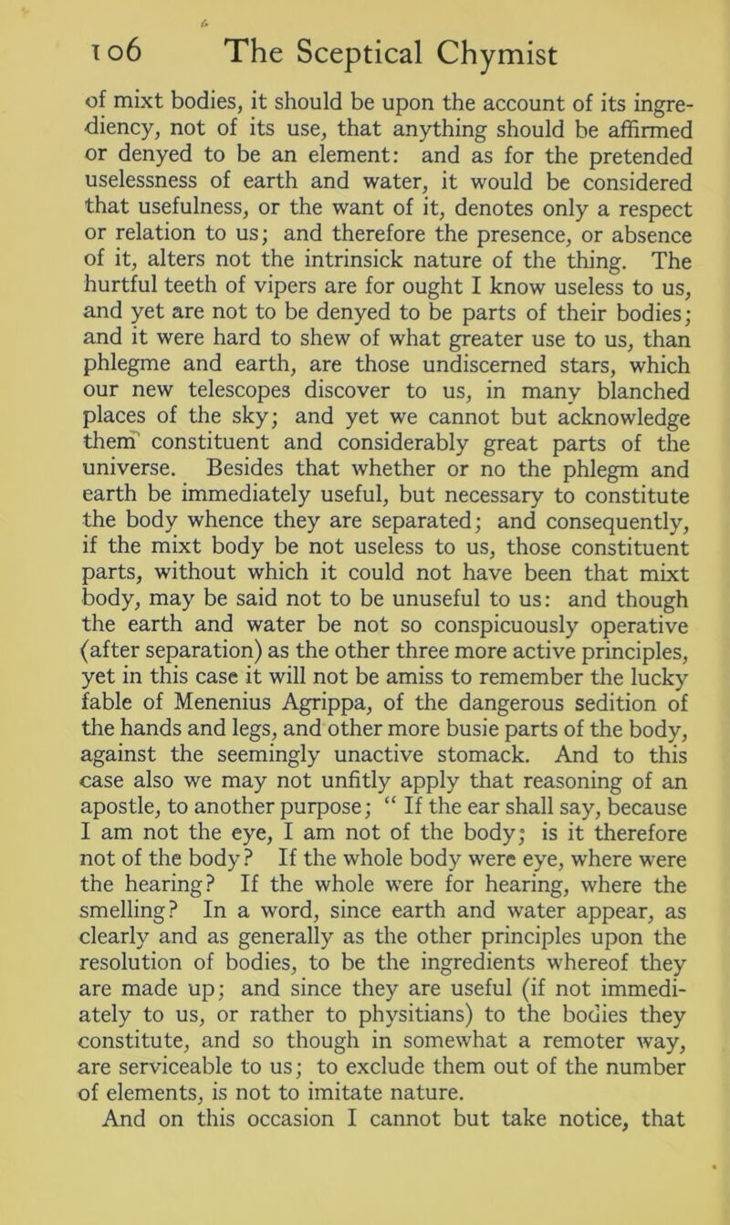 of mixt bodies, it should be upon the account of its ingre- diency, not of its use, that anything should be affirmed or denyed to be an element: and as for the pretended uselessness of earth and water, it would be considered that usefulness, or the want of it, denotes only a respect or relation to us; and therefore the presence, or absence of it, alters not the intrinsick nature of the thing. The hurtful teeth of vipers are for ought I know useless to us, and yet are not to be denyed to be parts of their bodies; and it were hard to shew of what greater use to us, than phlegme and earth, are those undiscerned stars, which our new telescopes discover to us, in many blanched places of the sky; and yet we cannot but acknowledge them constituent and considerably great parts of the universe. Besides that whether or no the phlegm and earth be immediately useful, but necessary to constitute the body whence they are separated; and consequently, if the mixt body be not useless to us, those constituent parts, without which it could not have been that mixt body, may be said not to be unuseful to us: and though the earth and water be not so conspicuously operative (after separation) as the other three more active principles, yet in this case it will not be amiss to remember the lucky fable of Menenius Agrippa, of the dangerous sedition of the hands and legs, and other more busie parts of the body, against the seemingly unactive stomack. And to this case also we may not unfitly apply that reasoning of an apostle, to another purpose; “ If the ear shall say, because I am not the eye, I am not of the body; is it therefore not of the body? If the whole body were eye, where were the hearing? If the whole were for hearing, where the smelling? In a word, since earth and water appear, as clearly and as generally as the other principles upon the resolution of bodies, to be the ingredients whereof they are made up; and since they are useful (if not immedi- ately to us, or rather to physitians) to the bodies they constitute, and so though in somewhat a remoter way, are serviceable to us; to exclude them out of the number of elements, is not to imitate nature. And on this occasion I cannot but take notice, that