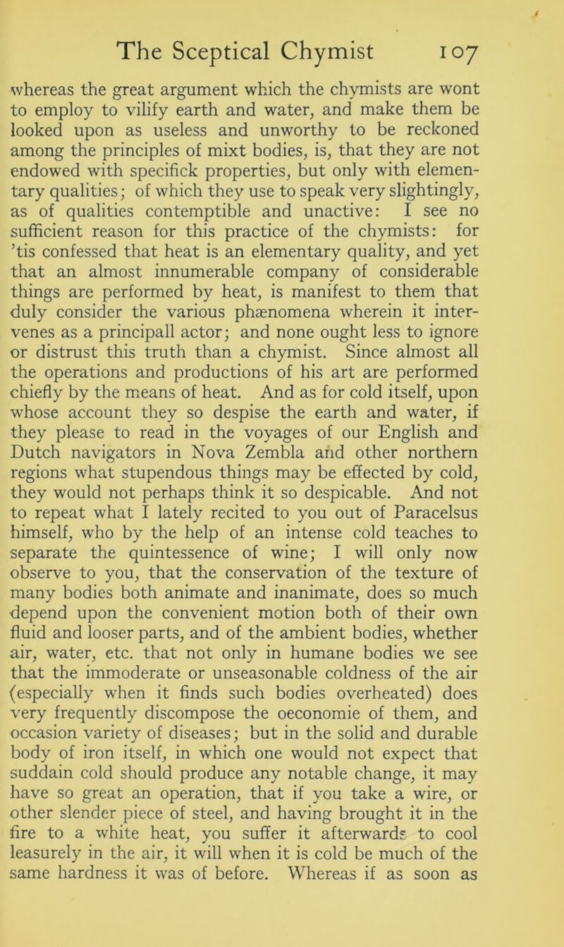 whereas the great argument which the chymists are wont to employ to vilify earth and water, and make them be looked upon as useless and unworthy to be reckoned among the principles of mixt bodies, is, that they are not endowed with specifick properties, but only with elemen- tary qualities; of which they use to speak very slightingly, as of qualities contemptible and unactive: I see no sufficient reason for this practice of the chymists: for ’tis confessed that heat is an elementary quality, and yet that an almost innumerable company of considerable things are performed by heat, is manifest to them that duly consider the various phaenomena wherein it inter- venes as a principall actor; and none ought less to ignore or distrust this truth than a chymist. Since almost all the operations and productions of his art are performed chiefly by the means of heat. And as for cold itself, upon whose account they so despise the earth and water, if they please to read in the voyages of our English and Dutch navigators in Nova Zembla and other northern regions what stupendous things may be effected by cold, they would not perhaps think it so despicable. And not to repeat what I lately recited to you out of Paracelsus himself, who by the help of an intense cold teaches to separate the quintessence of wine; I will only now observe to you, that the conservation of the texture of many bodies both animate and inanimate, does so much depend upon the convenient motion both of their own fluid and looser parts, and of the ambient bodies, whether air, water, etc. that not only in humane bodies we see that the immoderate or unseasonable coldness of the air (especially when it finds such bodies overheated) does very frequently discompose the oeconomie of them, and occasion variety of diseases; but in the solid and durable body of iron itself, in which one would not expect that suddain cold should produce any notable change, it may have so great an operation, that if you take a wire, or other slender piece of steel, and having brought it in the fire to a white heat, you suffer it afterwards to cool leasurely in the air, it will when it is cold be much of the same hardness it was of before. Whereas if as soon as