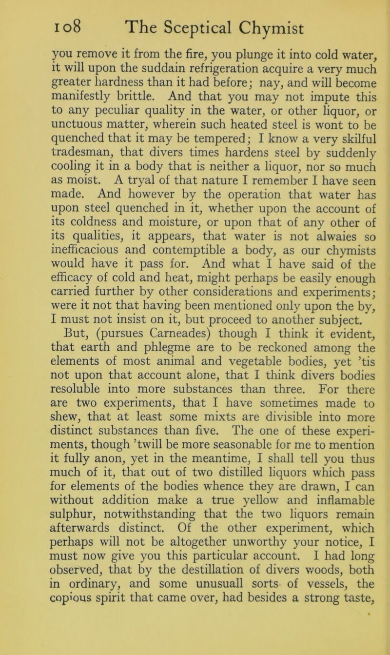 you remove it from the fire, you plunge it into cold water, it will upon the suddain refrigeration acquire a very much greater hardness than it had before; nay, and will become manifestly brittle. And that you may not impute this to any peculiar quality in the water, or other liquor, or unctuous matter, wherein such heated steel is wont to be quenched that it may be tempered; I know a very skilful tradesman, that divers times hardens steel by suddenly cooling it in a body that is neither a liquor, nor so much as moist. A tryal of that nature I remember I have seen made. And however by the operation that water has upon steel quenched in it, whether upon the account of its coldness and moisture, or upon that of any other of its qualities, it appears, that water is not alwaies so inefficacious and contemptible a body, as our chymists would have it pass for. And what I have said of the efficacy of cold and heat, might perhaps be easily enough carried further by other considerations and experiments; were it not that having been mentioned only upon the by, I must not insist on it, but proceed to another subject. But, (pursues Carneades) though I think it evident, that earth and phlegme are to be reckoned among the elements of most animal and vegetable bodies, yet ’tis not upon that account alone, that I think divers bodies resoluble into more substances than three. For there are two experiments, that I have sometimes made to shew, that at least some mixts are divisible into more distinct substances than five. The one of these experi- ments, though ’twill be more seasonable for me to mention it fully anon, yet in the meantime, I shall tell you thus much of it, that out of two distilled liquors which pass for elements of the bodies whence they are drawn, I can without addition make a true yellow and inflamable sulphur, notwithstanding that the two liquors remain afterwards distinct. Of the other experiment, which perhaps will not be altogether unworthy your notice, I must now give you this particular account. I had long observed, that by the destination of divers woods, both in ordinary, and some unusuall sorts of vessels, the copious spirit that came over, had besides a strong taste.