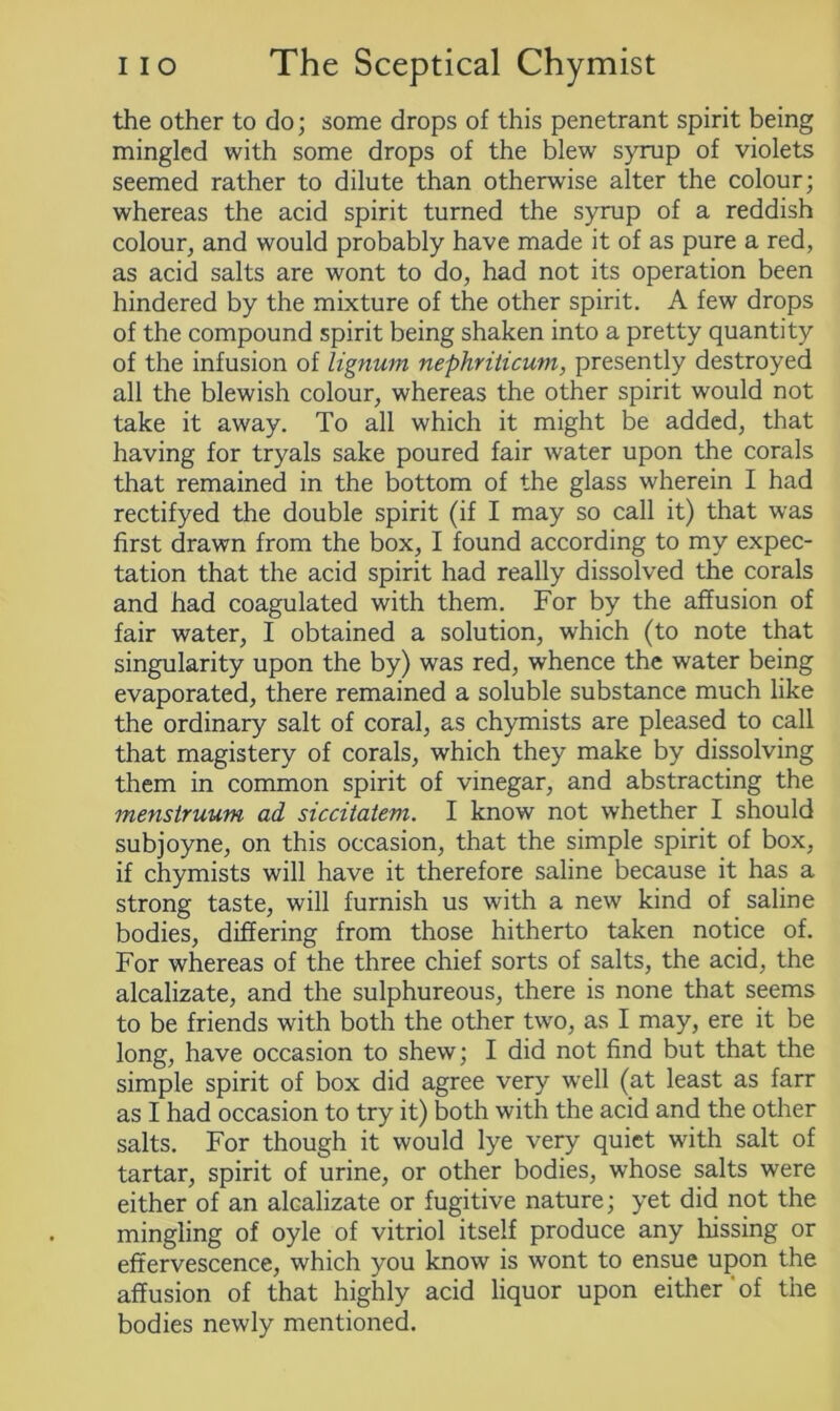 the other to do; some drops of this penetrant spirit being mingled with some drops of the blew syrup of violets seemed rather to dilute than otherwise alter the colour; whereas the acid spirit turned the syrup of a reddish colour, and would probably have made it of as pure a red, as acid salts are wont to do, had not its operation been hindered by the mixture of the other spirit. A few drops of the compound spirit being shaken into a pretty quantity of the infusion of lignum nephriticum, presently destroyed all the blewish colour, whereas the other spirit would not take it away. To all which it might be added, that having for tryals sake poured fair water upon the corals that remained in the bottom of the glass wherein I had rectifyed the double spirit (if I may so call it) that was first drawn from the box, I found according to my expec- tation that the acid spirit had really dissolved the corals and had coagulated with them. For by the affusion of fair water, I obtained a solution, which (to note that singularity upon the by) was red, whence the water being evaporated, there remained a soluble substance much like the ordinary salt of coral, as chymists are pleased to call that magistery of corals, which they make by dissolving them in common spirit of vinegar, and abstracting the menstruum ad siccitatem. I know not whether I should subjoyne, on this occasion, that the simple spirit of box, if chymists will have it therefore saline because it has a strong taste, will furnish us with a new kind of saline bodies, differing from those hitherto taken notice of. For whereas of the three chief sorts of salts, the acid, the alcalizate, and the sulphureous, there is none that seems to be friends with both the other two, as I may, ere it be long, have occasion to shew; I did not find but that the simple spirit of box did agree very well (at least as farr as I had occasion to try it) both with the acid and the other salts. For though it would lye very quiet with salt of tartar, spirit of urine, or other bodies, whose salts were either of an alcalizate or fugitive nature; yet did not the mingling of oyle of vitriol itself produce any hissing or effervescence, which you know is wont to ensue upon the affusion of that highly acid liquor upon either of the bodies newly mentioned.