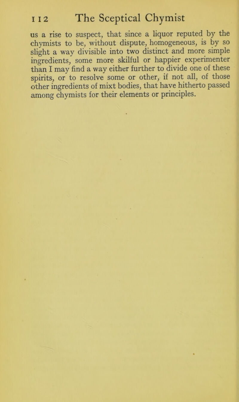 us a rise to suspect, that since a liquor reputed by the chymists to be, without dispute, homogeneous, is by so slight a way divisible into two distinct and more simple ingredients, some more skilful or happier experimenter than I may find a way either further to divide one of these spirits, or to resolve some or other, if not all, of those other ingredients of mixt bodies, that have hitherto passed among chymists for their elements or principles.