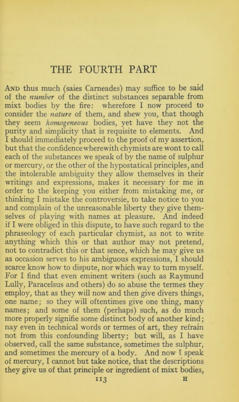 THE FOURTH PART And thus much (saies Cameades) may suffice to be said of the number of the distinct substances separable from mixt bodies by the fire: wherefore I now proceed to consider the nature of them, and shew you, that though they seem homogeneous bodies, yet have they not the purity and simplicity that is requisite to elements. And I should immediately proceed to the proof of my assertion, but that the confidence wherewith chymists are wont to call each of the substances we speak of by the name of sulphur or mercury, or the other of the hypostatical principles, and the intolerable ambiguity they allow themselves in their writings and expressions, makes it necessary for me in order to the keeping you either from mistaking me, or thinking I mistake the controversie, to take notice to you and complain of the unreasonable liberty they give them- selves of playing with names at pleasure. And indeed if I were obliged in this dispute, to have such regard to the phraseology of each particular chymist, as not to write anything which this or that author may not pretend, not to contradict this or that sence, which he may give us as occasion serves to his ambiguous expressions, I should scarce know how to dispute, nor which way to turn myself. For I find that even eminent writers (such as Raymund Lully, Paracelsus and others) do so abuse the termes they employ, that as they will now and then give divers things, one name; so they will oftentimes give one thing, many names; and some of them (perhaps) such, as do much more properly signifie some distinct body of another kind; nay even in technical words or termes of art, they refrain not from this confounding liberty; but will, as I have observed, call the same substance, sometimes the sulphur, and sometimes the mercury of a body. And now I speak of mercury, I cannot but take notice, that the descriptions they give us of that principle or ingredient of mixt bodies,