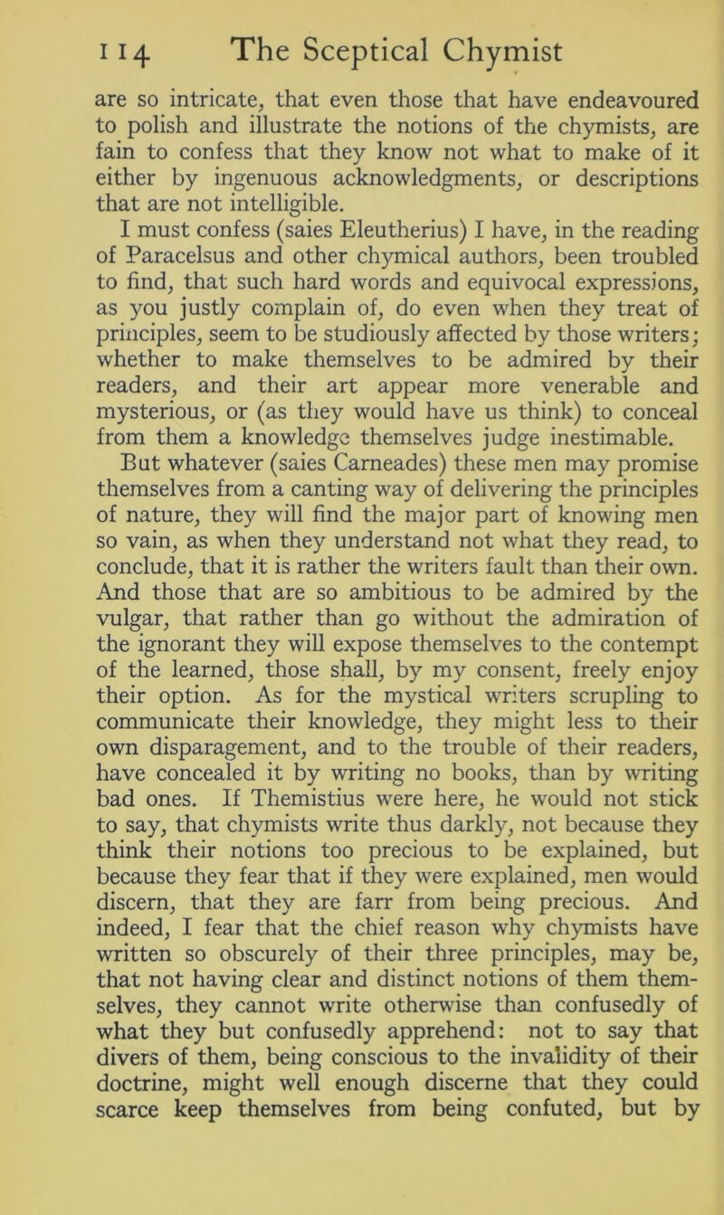 are so intricate, that even those that have endeavoured to polish and illustrate the notions of the chymists, are fain to confess that they know not what to make of it either by ingenuous acknowledgments, or descriptions that are not intelligible. I must confess (saies Eleutherius) I have, in the reading of Paracelsus and other chymical authors, been troubled to find, that such hard words and equivocal expressions, as you justly complain of, do even when they treat of principles, seem to be studiously affected by those writers; whether to make themselves to be admired by their readers, and their art appear more venerable and mysterious, or (as they would have us think) to conceal from them a knowledge themselves judge inestimable. But whatever (saies Carneades) these men may promise themselves from a canting way of delivering the principles of nature, they will find the major part of knowing men so vain, as when they understand not what they read, to conclude, that it is rather the writers fault than their own. And those that are so ambitious to be admired by the vulgar, that rather than go without the admiration of the ignorant they will expose themselves to the contempt of the learned, those shall, by my consent, freely enjoy their option. As for the mystical writers scrupling to communicate their knowledge, they might less to their own disparagement, and to the trouble of their readers, have concealed it by writing no books, than by writing bad ones. If Themistius were here, he would not stick to say, that chymists write thus darkly, not because they think their notions too precious to be explained, but because they fear that if they were explained, men would discern, that they are farr from being precious. And indeed, I fear that the chief reason why chymists have written so obscurely of their three principles, may be, that not having clear and distinct notions of them them- selves, they cannot write otherwise than confusedly of what they but confusedly apprehend: not to say that divers of them, being conscious to the invalidity of then- doctrine, might well enough discerne that they could scarce keep themselves from being confuted, but by