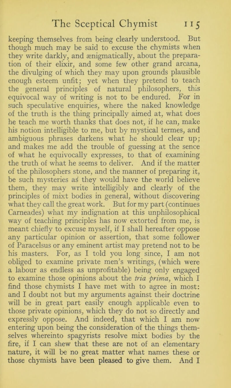 keeping themselves from being clearly understood. But though much may be said to excuse the chymists when they write darkly, and aenigmatically, about the prepara- tion of their elixir, and some few other grand arcana, the divulging of which they may upon grounds plausible enough esteem unfit; yet when they pretend to teach the general principles of natural philosophers, this equivocal way of writing is not to be endured. For in such speculative enquiries, where the naked knowledge of the truth is the thing principally aimed at, what does he teach me worth thanks that does not, if he can, make his notion intelligible to me, but by mystical termes, and ambiguous phrases darkens what he should clear up; and makes me add the trouble of guessing at the sence of what he equivocally expresses, to that of examining the truth of what he seems to deliver. And if the matter of the philosophers stone, and the manner of preparing it, be such mysteries as they would have the world believe them, they may write intelligibly and clearly of the principles of mixt bodies in general, without discovering what they call the great work. But for my part (continues Carneades) what my indignation at this unphilosophical way of teaching principles has now extorted from me, is meant chiefly to excuse myself, if I shall hereafter oppose any particular opinion or assertion, that some follower of Paracelsus or any eminent artist may pretend not to be his masters. For, as I told you long since, I am not obliged to examine private men’s writings, (which were a labour as endless as unprofitable) being only engaged to examine those opinions about the tria prima, which I find those chymists I have met with to agree in most: and I doubt not but my arguments against their doctrine will be in great part easily enough applicable even to those private opinions, which they do not so directly and expressly oppose. And indeed, that which I am now entering upon being the consideration of the things them- selves whereinto spagyrists resolve mixt bodies by the fire, if I can shew that these are not of an elementary nature, it will be no great matter what names these or those chymists have been pleased to give them. And I