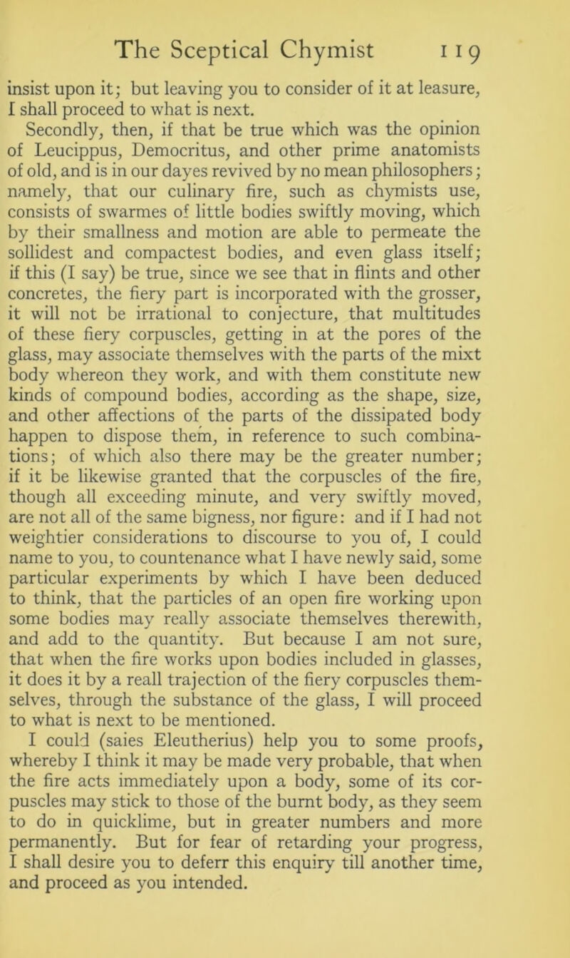 insist upon it; but leaving you to consider of it at leasure, I shall proceed to what is next. Secondly, then, if that be true which was the opinion of Leucippus, Democritus, and other prime anatomists of old, and is in our dayes revived by no mean philosophers; namely, that our culinary fire, such as chymists use, consists of swarmes of little bodies swiftly moving, which by their smallness and motion are able to permeate the sollidest and compactest bodies, and even glass itself; if this (I say) be true, since we see that in flints and other concretes, the fiery part is incorporated with the grosser, it will not be irrational to conjecture, that multitudes of these fiery corpuscles, getting in at the pores of the glass, may associate themselves with the parts of the mixt body whereon they work, and with them constitute new kinds of compound bodies, according as the shape, size, and other affections of the parts of the dissipated body happen to dispose them, in reference to such combina- tions; of which also there may be the greater number; if it be likewise granted that the corpuscles of the fire, though all exceeding minute, and very swiftly moved, are not all of the same bigness, nor figure: and if I had not weightier considerations to discourse to you of, I could name to you, to countenance what I have newly said, some particular experiments by which I have been deduced to think, that the particles of an open fire working upon some bodies may really associate themselves therewith, and add to the quantity. But because I am not sure, that when the fire works upon bodies included in glasses, it does it by a reall trajection of the fiery corpuscles them- selves, through the substance of the glass, I will proceed to what is next to be mentioned. I could (saies Eleutherius) help you to some proofs, whereby I think it may be made very probable, that when the fire acts immediately upon a body, some of its cor- puscles may stick to those of the burnt body, as they seem to do in quicklime, but in greater numbers and more permanently. But for fear of retarding your progress, I shall desire you to deferr this enquiry till another time, and proceed as you intended.