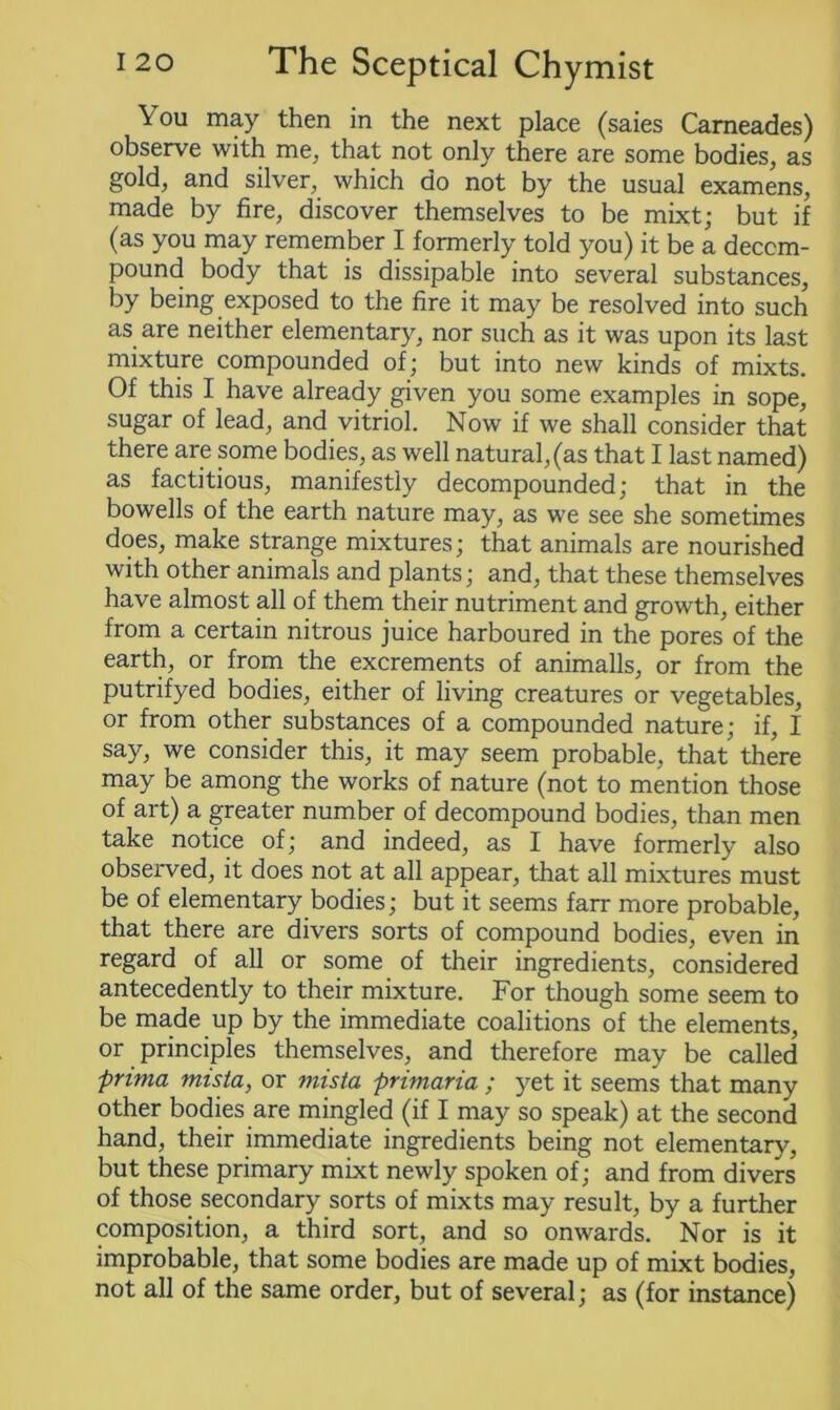 You may then in the next place (saies Carneades) observe with me, that not only there are some bodies, as gold, and silver, which do not by the usual examens, made by fire, discover themselves to be mixt; but if (as you may remember I formerly told you) it be a decom- pound body that is dissipable into several substances, by being exposed to the fire it may be resolved into such as are neither elementary, nor such as it was upon its last mixture compounded of; but into new kinds of mixts. Of this I have already given you some examples in sope, sugar of lead, and vitriol. Now if we shall consider that there are some bodies, as well natural, (as that I last named) as factitious, manifestly decompounded; that in the bowells of the earth nature may, as we see she sometimes does, make strange mixtures; that animals are nourished with other animals and plants; and, that these themselves have almost all of them their nutriment and growth, either from a certain nitrous juice harboured in the pores of the earth, or from the excrements of animalls, or from the putrifyed bodies, either of living creatures or vegetables, or from other substances of a compounded nature; if, I say, we consider this, it may seem probable, that there may be among the works of nature (not to mention those of art) a greater number of decompound bodies, than men take notice of; and indeed, as I have formerly also observed, it does not at all appear, that all mixtures must be of elementary bodies; but it seems farr more probable, that there are divers sorts of compound bodies, even in regard of all or some of their ingredients, considered antecedently to their mixture. For though some seem to be made up by the immediate coalitions of the elements, or principles themselves, and therefore may be called prima mista, or mista primaria ; yet it seems that many other bodies are mingled (if I may so speak) at the second hand, their immediate ingredients being not elementary, but these primary mixt newly spoken of; and from divers of those secondary sorts of mixts may result, by a further composition, a third sort, and so onwards. Nor is it improbable, that some bodies are made up of mixt bodies, not all of the same order, but of several; as (for instance)