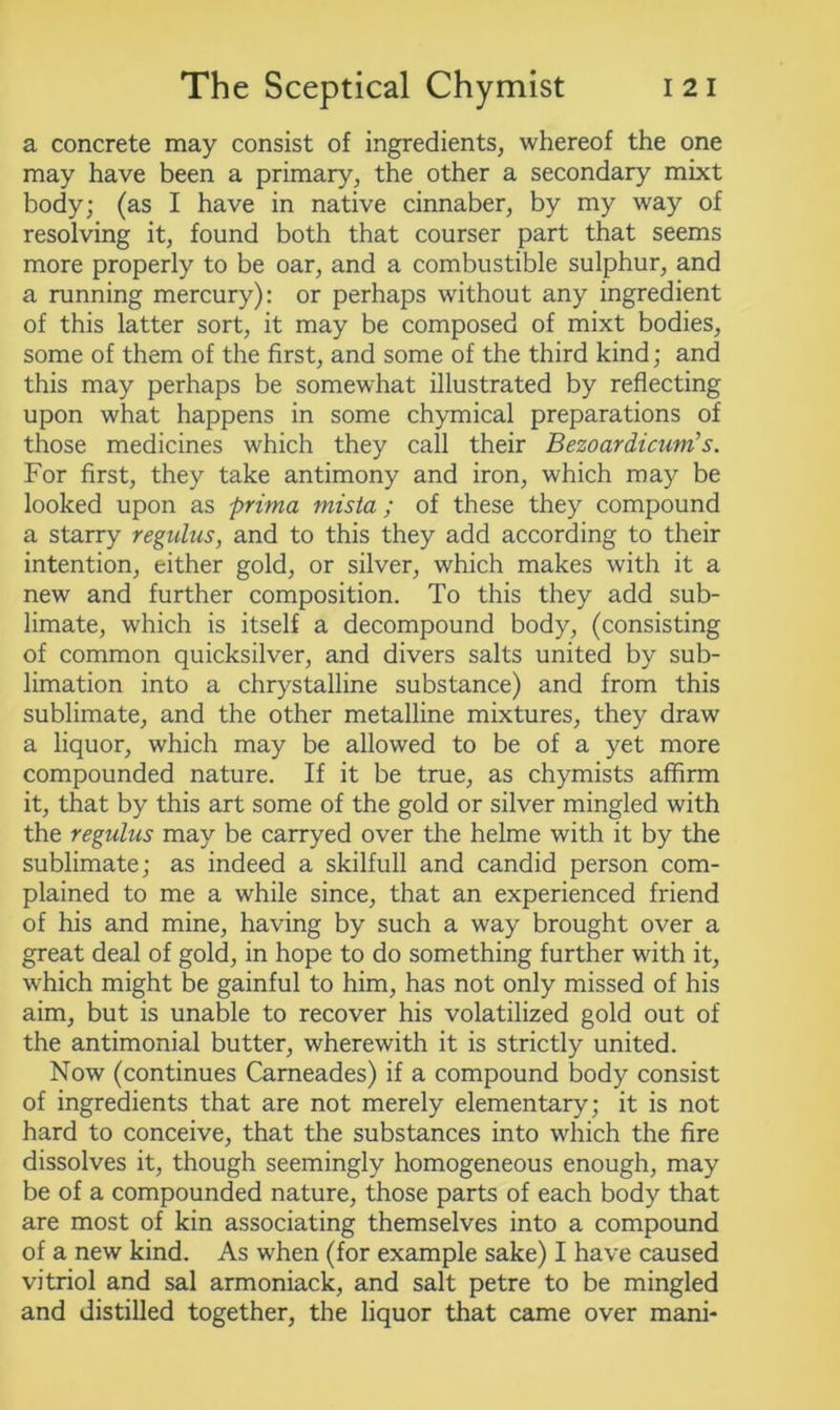 a concrete may consist of ingredients, whereof the one may have been a primary, the other a secondary mixt body; (as I have in native cinnaber, by my way of resolving it, found both that courser part that seems more properly to be oar, and a combustible sulphur, and a running mercury): or perhaps without any ingredient of this latter sort, it may be composed of mixt bodies, some of them of the first, and some of the third kind; and this may perhaps be somewhat illustrated by reflecting upon what happens in some chymical preparations of those medicines which they call their Bezoardicum’s. For first, they take antimony and iron, which may be looked upon as prima mista ; of these they compound a starry regulus, and to this they add according to their intention, either gold, or silver, which makes with it a new and further composition. To this they add sub- limate, which is itself a decompound body, (consisting of common quicksilver, and divers salts united by sub- limation into a chrystalline substance) and from this sublimate, and the other metalline mixtures, they draw a liquor, which may be allowed to be of a yet more compounded nature. If it be true, as chymists affirm it, that by this art some of the gold or silver mingled with the regulus may be carryed over the helme with it by the sublimate; as indeed a skilfull and candid person com- plained to me a while since, that an experienced friend of his and mine, having by such a way brought over a great deal of gold, in hope to do something further with it, which might be gainful to him, has not only missed of his aim, but is unable to recover his volatilized gold out of the antimonial butter, wherewith it is strictly united. Now (continues Carneades) if a compound body consist of ingredients that are not merely elementary; it is not hard to conceive, that the substances into which the fire dissolves it, though seemingly homogeneous enough, may be of a compounded nature, those parts of each body that are most of kin associating themselves into a compound of a new kind. As when (for example sake) I have caused vitriol and sal armoniack, and salt petre to be mingled and distilled together, the liquor that came over mani-