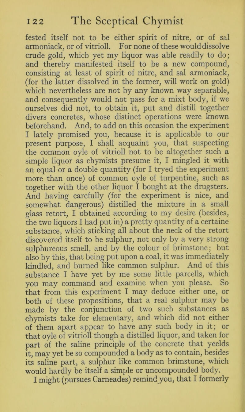 fested itself not to be either spirit of nitre,, or of sal armoniack, or of vitrioll. For none of these would dissolve crude gold, which yet my liquor was able readily to do; and thereby manifested itself to be a new compound, consisting at least of spirit of nitre, and sal armoniack, (for the latter dissolved in the former, will work on gold) which nevertheless are not by any known way separable, and consequently would not pass for a mixt body, if we ourselves did not, to obtain it, put and distill together divers concretes, whose distinct operations were known beforehand. And, to add on this occasion the experiment I lately promised you, because it is applicable to our present purpose, I shall acquaint you, that suspecting the common oyle of vitrioll not to be altogether such a simple liquor as chymists presume it, I mingled it with an equal or a double quantity (for I tryed the experiment more than once) of common oyle of turpentine, such as together with the other liquor I bought at the dragsters. And having carefully (for the experiment is nice, and somewhat dangerous) distilled the mixture in a small glass retort, I obtained according to my desire (besides, the two liquors I had put in) a pretty quantity of a certaine substance, which sticking all about the neck of the retort discovered itself to be sulphur, not only by a very strong sulphureous smell, and by the colour of brimstone; but also by this, that being put upon a coal, it was immediately kindled, and burned like common sulphur. And of this substance I have yet by me some little parcells, which you may command and examine when you please. So that from this experiment I may deduce either one, or both of these propositions, that a real sulphur may be made by the conjunction of two such substances as chymists take for elementary, and which did not either of them apart appear to have any such body in it; or that oyle of vitrioll though a distilled liquor, and taken for part of the saline principle of the concrete that yeelds it, may yet be so compounded a body as to contain, besides its saline part, a sulphur like common brimstone, which would hardly be itself a simple or uncompounded body. I might (pursues Carneades) remind you, that I formerly