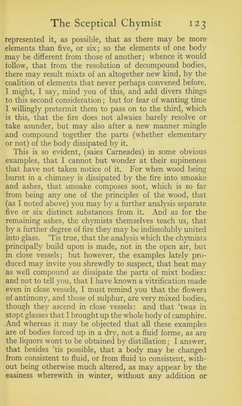 represented it, as possible, that as there may be more elements than five, or six; so the elements of one body may be different from those of another; whence it would follow, that from the resolution of decompound bodies, there may result mixts of an altogether new kind, by the coalition of elements that never perhaps convened before. I might, I say, mind you of this, and add divers things to this second consideration; but for fear of wanting time I willingly pretermit them to pass on to the third, which is this, that the fire does not alwaies barely resolve or take asunder, but may also after a new manner mingle and compound together the parts (whether elementary or not) of the body dissipated by it. This is so evident, (saies Carneades) in some obvious examples, that I cannot but wonder at their supineness that have not taken notice of it. For when wood being burnt in a chimney is dissipated by the fire into smoake and ashes, that smoake composes soot, which is so far from being any one of the principles of the wood, that (as I noted above) you may by a further analysis separate five or six distinct substances from it. And as for the remaining ashes, the chymists themselves teach us, that by a further degree of fire they may be indissolubly united into glass. ’Tis true, that the analysis which the chymists principally build upon is made, not in the open air, but in close vessels; but however, the examples lately pro- duced may invite you shrewdly to suspect, that heat may as well compound as dissipate the parts of mixt bodies: and not to tell you, that I have known a vitrification made even in close vessels, I must remind you that the flowers of antimony, and those of sulphur, are very mixed bodies, though they ascend in close vessels: and that ’twas in stopt glasses that I brought up the whole body of camphire. And whereas it may be objected that all these examples are of bodies forced up in a dry, not a fluid forme, as are the liquors wont to be obtained by distillation; I answer, that besides ’tis possible, that a body may be changed from consistent to fluid, or from fluid to consistent, with- out being otherwise much altered, as may appear by the easiness wherewith in winter, without any addition or