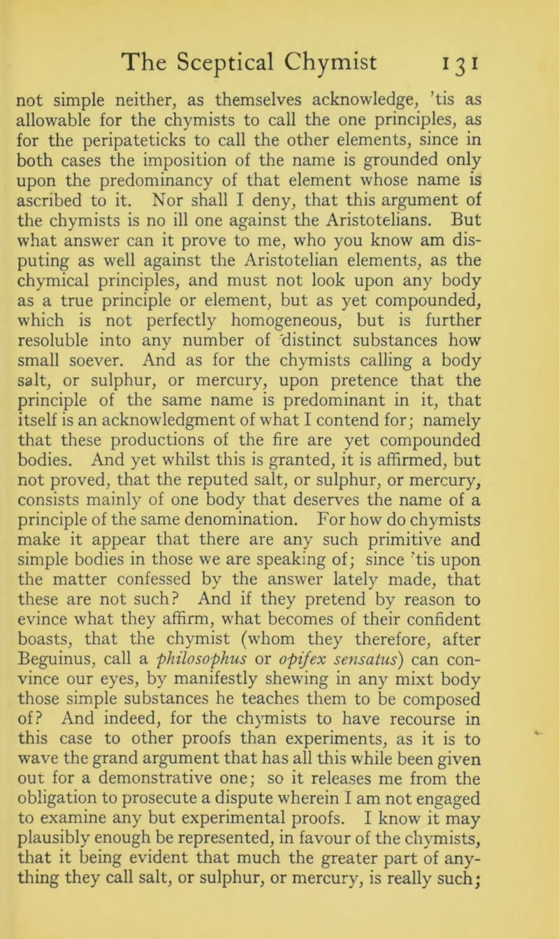 not simple neither, as themselves acknowledge, ’tis as allowable for the chymists to call the one principles, as for the peripateticks to call the other elements, since in both cases the imposition of the name is grounded only upon the predominancy of that element whose name is ascribed to it. Nor shall I deny, that this argument of the chymists is no ill one against the Aristotelians. But what answer can it prove to me, who you know am dis- puting as well against the Aristotelian elements, as the chymical principles, and must not look upon any body as a true principle or element, but as yet compounded, which is not perfectly homogeneous, but is further resoluble into any number of 'distinct substances how small soever. And as for the chymists calling a body salt, or sulphur, or mercury, upon pretence that the principle of the same name is predominant in it, that itself is an acknowledgment of what I contend for; namely that these productions of the fire are yet compounded bodies. And yet whilst this is granted, it is affirmed, but not proved, that the reputed salt, or sulphur, or mercury, consists mainly of one body that deserves the name of a principle of the same denomination. For how do chymists make it appear that there are any such primitive and simple bodies in those we are speaking of; since ’tis upon the matter confessed by the answer lately made, that these are not such? And if they pretend by reason to evince what they affirm, what becomes of their confident boasts, that the chymist (whom they therefore, after Beguinus, call a philosophus or opifex sensatus) can con- vince our eyes, by manifestly shewing in any mixt body those simple substances he teaches them to be composed of? And indeed, for the chymists to have recourse in this case to other proofs than experiments, as it is to wave the grand argument that has all this while been given out for a demonstrative one; so it releases me from the obligation to prosecute a dispute wherein I am not engaged to examine any but experimental proofs. I know it may plausibly enough be represented, in favour of the chymists, that it being evident that much the greater part of any- thing they call salt, or sulphur, or mercury, is really such;