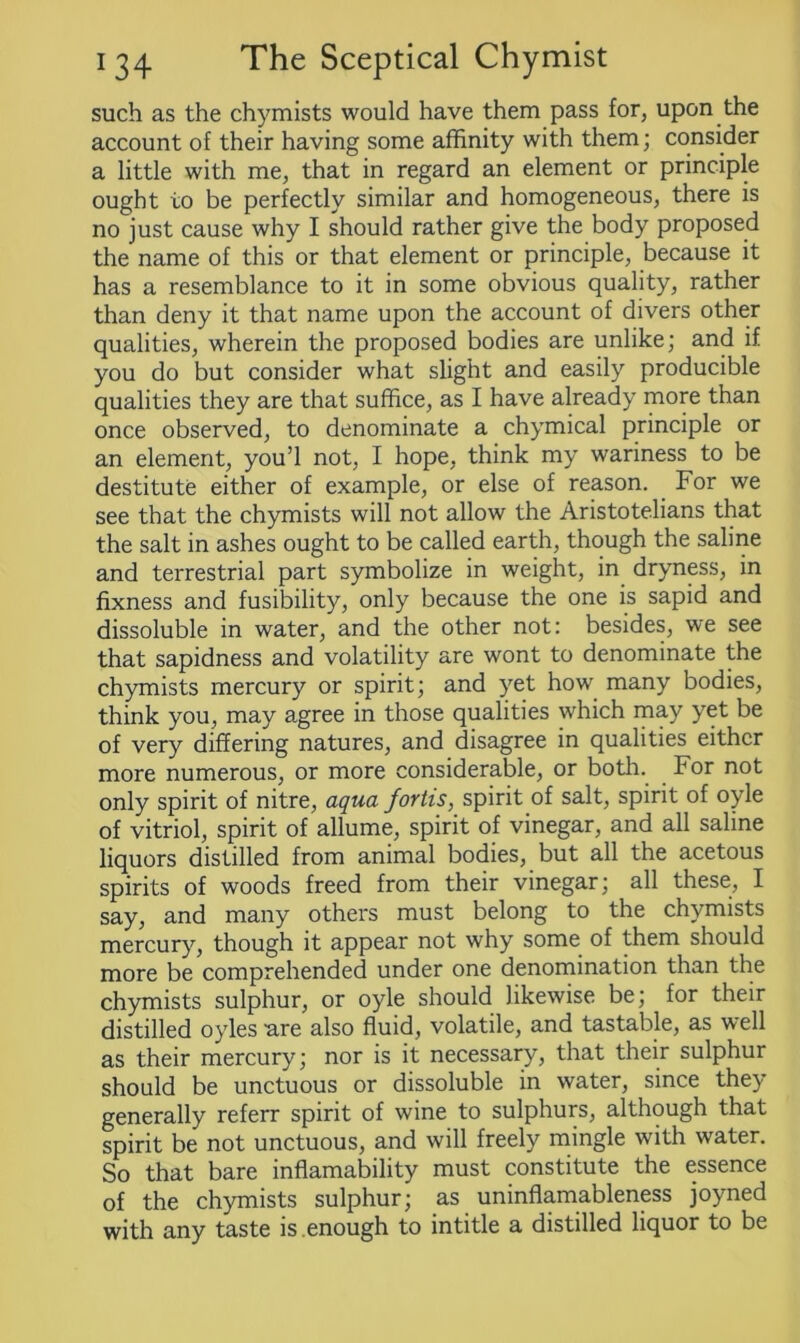 such as the chymists would have them pass for, upon the account of their having some affinity with them; consider a little with me, that in regard an element or principle ought to be perfectly similar and homogeneous, there is no just cause why I should rather give the body proposed the name of this or that element or principle, because it has a resemblance to it in some obvious quality, rather than deny it that name upon the account of divers other qualities, wherein the proposed bodies are unlike; and if you do but consider what slight and easily producible qualities they are that suffice, as I have already more than once observed, to denominate a chymical principle or an element, you’l not, I hope, think my wariness to be destitute either of example, or else of reason. For we see that the chymists will not allow the Aristotelians that the salt in ashes ought to be called earth, though the saline and terrestrial part symbolize in weight, in dryness, in fixness and fusibility, only because the one is sapid and dissoluble in water, and the other not: besides, we see that sapidness and volatility are wont to denominate the chymists mercury or spirit; and yet how many bodies, think you, may agree in those qualities which may yet be of very differing natures, and disagree in qualities either more numerous, or more considerable, or both. For not only spirit of nitre, aqua fortis, spirit of salt, spirit of oyle of vitriol, spirit of allume, spirit of vinegar, and all saline liquors distilled from animal bodies, but all the acetous spirits of woods freed from their vinegar; all these, I say, and many others must belong to the chymists mercury, though it appear not why some of them should more be comprehended under one denomination than the chymists sulphur, or oyle should likewise be; for their distilled oyles are also fluid, volatile, and tastable, as well as their mercury; nor is it necessary, that their sulphur should be unctuous or dissoluble in water, since they generally referr spirit of wine to sulphurs, although that spirit be not unctuous, and will freely mingle with water. So that bare inflamability must constitute the essence of the chymists sulphur; as uninflamableness joyned with any taste is .enough to intitle a distilled liquor to be