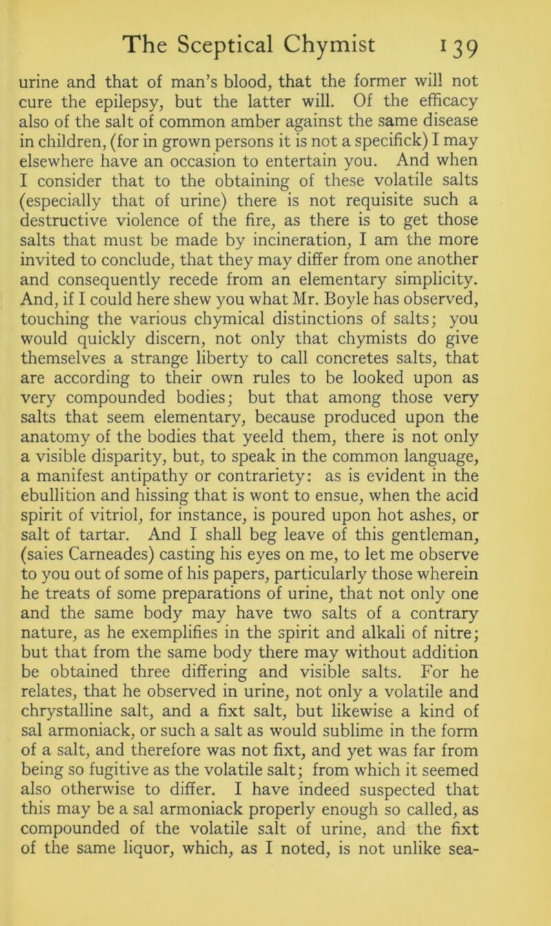 urine and that of man’s blood, that the former will not cure the epilepsy, but the latter will. Of the efficacy also of the salt of common amber against the same disease in children, (for in grown persons it is not a specifick) I may elsewhere have an occasion to entertain you. And when I consider that to the obtaining of these volatile salts (especially that of urine) there is not requisite such a destructive violence of the fire, as there is to get those salts that must be made by incineration, I am the more invited to conclude, that they may differ from one another and consequently recede from an elementary simplicity. And, if I could here shew you what Mr. Boyle has observed, touching the various chymical distinctions of salts; you would quickly discern, not only that chymists do give themselves a strange liberty to call concretes salts, that are according to their own rules to be looked upon as very compounded bodies; but that among those very salts that seem elementary, because produced upon the anatomy of the bodies that yeeld them, there is not only a visible disparity, but, to speak in the common language, a manifest antipathy or contrariety: as is evident in the ebullition and hissing that is wont to ensue, when the acid spirit of vitriol, for instance, is poured upon hot ashes, or salt of tartar. And I shall beg leave of this gentleman, (saies Carneades) casting his eyes on me, to let me observe to you out of some of his papers, particularly those wherein he treats of some preparations of urine, that not only one and the same body may have two salts of a contrary nature, as he exemplifies in the spirit and alkali of nitre; but that from the same body there may without addition be obtained three differing and visible salts. For he relates, that he observed in urine, not only a volatile and chrystalline salt, and a fixt salt, but likewise a kind of sal armoniack, or such a salt as would sublime in the form of a salt, and therefore was not fixt, and yet was far from being so fugitive as the volatile salt; from which it seemed also otherwise to differ. I have indeed suspected that this may be a sal armoniack properly enough so called, as compounded of the volatile salt of urine, and the fixt of the same liquor, which, as I noted, is not unlike sea-