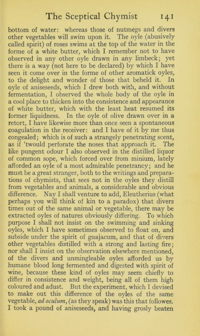 bottom of water: whereas those of nutmegs and divers other vegetables will swim upon it. The oyle (abusively called spirit) of roses swims at the top of the water in the forme of a white butter, which I remember not to have observed in any other oyle drawn in any limbeck; yet there is a way (not here to be declared) by which I have seen it come over in the forme of other aromatick oyles, to the delight and wonder of those that beheld it. In oyle of aniseseeds, which I drew both with, and without fermentation, I observed the whole body of the oyle in a cool place to thicken into the consistence and appearance of white butter, which with the least heat resumed its former liquidness. In the oyle of olive drawn over in a retort, I have likewise more than once seen a spontaneous coagulation in the receiver: and I have of it by me thus congealed; which is of such a strangely penetrating scent, as if ’twould perforate the noses that approach it. The like pungent odour I also observed in the distilled liquor of common sope, which forced over from minium, lately afforded an oyle of a most admirable penetrancy; and he must be a great stranger, both to the writings and prepara- tions of chymists, that sees not in the oyles they distill from vegetables and animals, a considerable and obvious difference. Nay I shall venture to add, Eleutherius (what perhaps you will think of kin to a paradox) that divers times out of the same animal or vegetable, there may be extracted oyles of natures obviously differing. To which purpose I shall not insist on the swimming and sinking oyles, which I have sometimes observed to float on, and subside under the spirit of guajacum, and that of divers other vegetables distilled with a strong and lasting fire; nor shall I insist on the observation elsewhere mentioned, of the divers and unmingleable oyles afforded us by humane blood long fermented and digested with spirit of wine, because these kind of oyles may seem chiefly to differ in consistence and weight, being all of them high coloured and adust. But the experiment, which I devised to make out this difference of the oyles of the same vegetable, ad oculum, (as they speak) was this that followes. I took a pound of aniseseeds, and having grosly beaten
