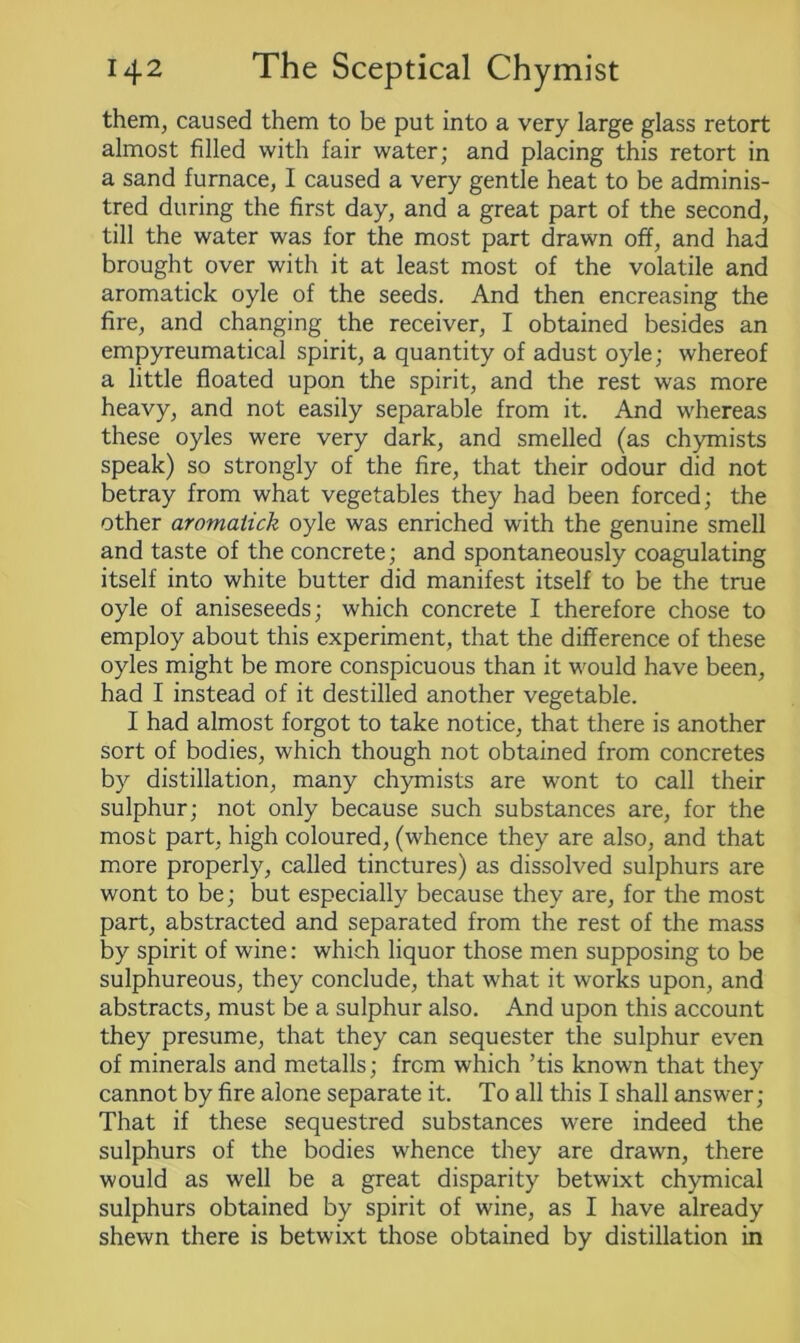 them, caused them to be put into a very large glass retort almost filled with fair water; and placing this retort in a sand furnace, I caused a very gentle heat to be adminis- tred during the first day, and a great part of the second, till the water was for the most part drawn off, and had brought over with it at least most of the volatile and aromatick oyle of the seeds. And then encreasing the fire, and changing the receiver, I obtained besides an empyreumatical spirit, a quantity of adust oyle; whereof a little floated upon the spirit, and the rest was more heavy, and not easily separable from it. And whereas these oyles were very dark, and smelled (as chymists speak) so strongly of the fire, that their odour did not betray from what vegetables they had been forced; the other aromatick oyle was enriched with the genuine smell and taste of the concrete; and spontaneously coagulating itself into white butter did manifest itself to be the true oyle of aniseseeds; which concrete I therefore chose to employ about this experiment, that the difference of these oyles might be more conspicuous than it would have been, had I instead of it destilled another vegetable. I had almost forgot to take notice, that there is another sort of bodies, which though not obtained from concretes by distillation, many chymists are wont to call their sulphur; not only because such substances are, for the most part, high coloured, (whence they are also, and that more properly, called tinctures) as dissolved sulphurs are wont to be; but especially because they are, for the most part, abstracted and separated from the rest of the mass by spirit of wine: which liquor those men supposing to be sulphureous, they conclude, that what it works upon, and abstracts, must be a sulphur also. And upon this account they presume, that they can sequester the sulphur even of minerals and metalls; from which ’tis known that they cannot by fire alone separate it. To all this I shall answer; That if these sequestred substances were indeed the sulphurs of the bodies whence they are drawn, there would as well be a great disparity betwixt chymical sulphurs obtained by spirit of wine, as I have already shewn there is betwixt those obtained by distillation in