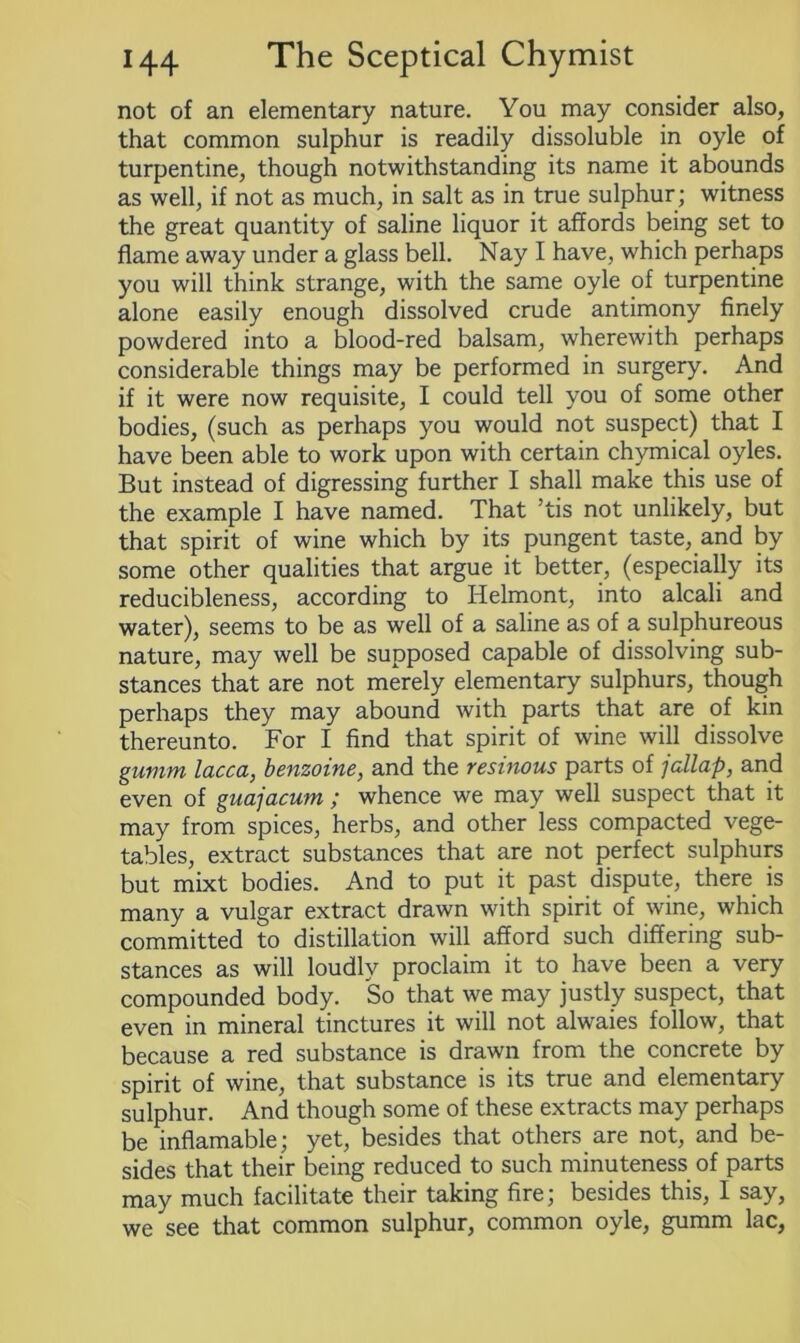 not of an elementary nature. You may consider also, that common sulphur is readily dissoluble in oyle of turpentine, though notwithstanding its name it abounds as well, if not as much, in salt as in true sulphur; witness the great quantity of saline liquor it affords being set to flame away under a glass bell. Nay I have, which perhaps you will think strange, with the same oyle of turpentine alone easily enough dissolved crude antimony finely powdered into a blood-red balsam, wherewith perhaps considerable things may be performed in surgery. And if it were now requisite, I could tell you of some other bodies, (such as perhaps you would not suspect) that I have been able to work upon with certain chymical oyles. But instead of digressing further I shall make this use of the example I have named. That ’tis not unlikely, but that spirit of wine which by its pungent taste, and by some other qualities that argue it better, (especially its reducibleness, according to Helmont, into alcali and water), seems to be as well of a saline as of a sulphureous nature, may well be supposed capable of dissolving sub- stances that are not merely elementary sulphurs, though perhaps they may abound with parts that are of kin thereunto. For I find that spirit of wine will dissolve gumm lacca, benzoine, and the resinous parts of jallap, and even of guajacum ; whence we may well suspect that it may from spices, herbs, and other less compacted vege- tables, extract substances that are not perfect sulphurs but mixt bodies. And to put it past dispute, there is many a vulgar extract drawn with spirit of wine, which committed to distillation will afford such differing sub- stances as will loudly proclaim it to have been a very compounded body. So that we may justly suspect, that even in mineral tinctures it will not alwaies follow, that because a red substance is drawn from the concrete by spirit of wine, that substance is its true and elementary sulphur. And though some of these extracts may perhaps be inflamable; yet, besides that others are not, and be- sides that their being reduced to such minuteness of parts may much facilitate their taking fire; besides this, I say, we see that common sulphur, common oyle, gumm lac,