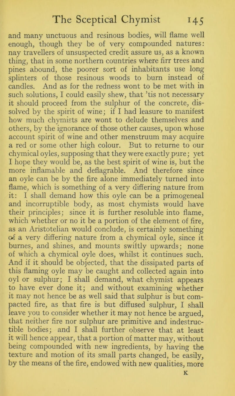 and many unctuous and resinous bodies, will flame well enough, though they be of very compounded natures: nay travellers of unsuspected credit assure us, as a known thing, that in some northern countries where firr trees and pines abound, the poorer sort of inhabitants use long splinters of those resinous woods to burn instead of candles. And as for the redness wont to be met with in such solutions, I could easily shew, that ’tis not necessary it should proceed from the sulphur of the concrete, dis- solved by the spirit of wine; if I had leasure to manifest how much chymists are wont to delude themselves and others, by the ignorance of those other causes, upon whose account spirit of wine and other menstruum may acquire a red or some other high colour. But to returne to our chymical oyles, supposing that they were exactly pure; yet I hope they would be, as the best spirit of wine is, but the more inflamable and deflagrable. And therefore since an oyle can be by the fire alone immediately turned into flame, which is something of a very differing nature from it: I shall demand how this oyle can be a primogeneal and incorruptible body, as most chymists would have their principles; since it is further resoluble into flame, which whether or no it be a portion of the element of fire, as an Aristotelian would conclude, is certainly something of a very differing nature from a chymical oyle, since it burnes, and shines, and mounts swiftly upwards; none of which a chymical oyle does, whilst it continues such. And if it should be objected, that the dissipated parts of this flaming oyle may be caught and collected again into oyl or sulphur; I shall demand, what chymist appears to have ever done it; and without examining whether it may not hence be as well said that sulphur is but com- pacted fire, as that fire is but diffused sulphur, I shall leave you to consider whether it may not hence be argued, that neither fire nor sulphur are primitive and indestruc- tible bodies; and I shall further observe that at least it will hence appear, that a portion of matter may, without being compounded with new ingredients, by having the texture and motion of its small parts changed, be easily, by the means of the fire, endowed with new qualities, more K