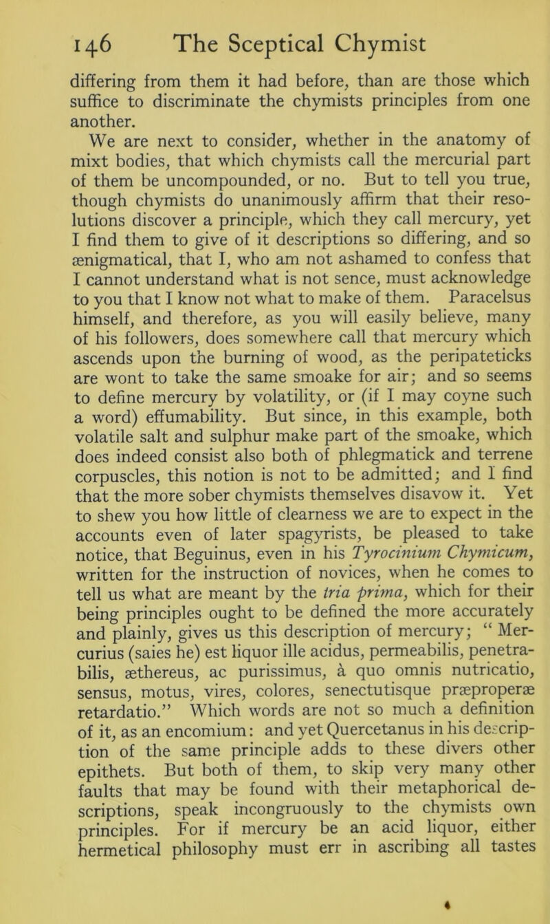 differing from them it had before, than are those which suffice to discriminate the chymists principles from one another. We are next to consider, whether in the anatomy of mixt bodies, that which chymists call the mercurial part of them be uncompounded, or no. But to tell you true, though chymists do unanimously affirm that their reso- lutions discover a principle, which they call mercury, yet I find them to give of it descriptions so differing, and so aenigmatical, that I, who am not ashamed to confess that I cannot understand what is not sence, must acknowledge to you that I know not what to make of them. Paracelsus himself, and therefore, as you will easily believe, many of his followers, does somewhere call that mercury which ascends upon the burning of wood, as the peripateticks are wont to take the same smoake for air; and so seems to define mercury by volatility, or (if I may coyne such a word) effumability. But since, in this example, both volatile salt and sulphur make part of the smoake, which does indeed consist also both of phlegmatick and terrene corpuscles, this notion is not to be admitted; and I find that the more sober chymists themselves disavow it. Yet to shew you how little of clearness we are to expect in the accounts even of later spagyrists, be pleased to take notice, that Beguinus, even in his Tyrocinium Chymicum, written for the instruction of novices, when he comes to tell us what are meant by the tria prima, which for their being principles ought to be defined the more accurately and plainly, gives us this description of mercury; “ Mer- curius (saies he) est liquor ille acidus, permeabilis, penetra- bilis, aethereus, ac purissimus, a quo omnis nutricatio, sensus, motus, vires, colores, senectutisque praeproperae retardatio.” Which words are not so much a definition of it, as an encomium: and yet Quercetanus in his descrip- tion of the same principle adds to these divers other epithets. But both of them, to skip very many other faults that may be found with their metaphorical de- scriptions, speak incongruously to the chymists own principles. For if mercury be an acid liquor, either hermetical philosophy must err in ascribing all tastes «