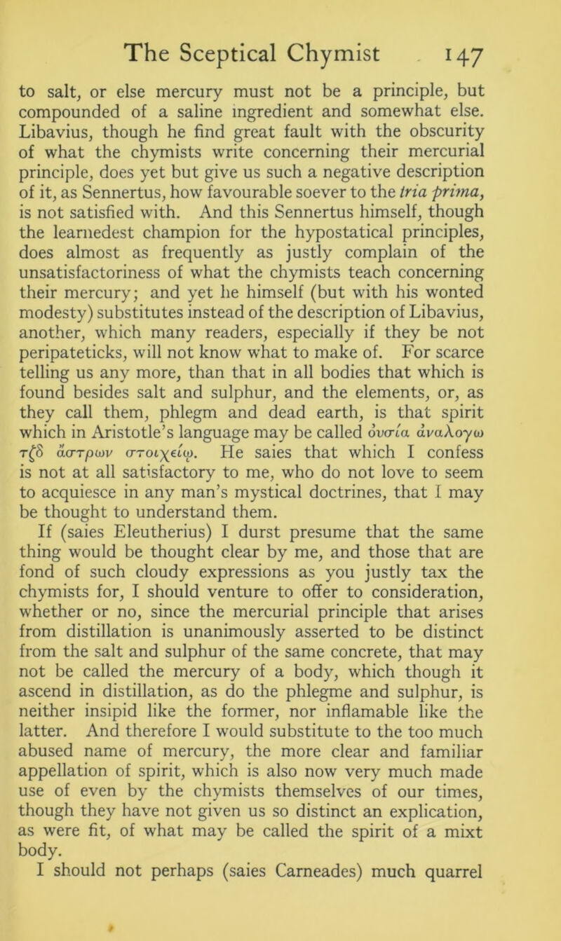 to salt, or else mercury must not be a principle, but compounded of a saline ingredient and somewhat else. Libavius, though he find great fault with the obscurity of what the chymists write concerning their mercurial principle, does yet but give us such a negative description of it, as Sennertus, how favourable soever to the tria prima, is not satisfied with. And this Sennertus himself, though the learnedest champion for the hypostatical principles, does almost as frequently as justly complain of the unsatisfactoriness of what the chymists teach concerning their mercury; and yet he himself (but with his wonted modesty) substitutes instead of the description of Libavius, another, which many readers, especially if they be not peripateticks, will not know what to make of. For scarce telling us any more, than that in all bodies that which is found besides salt and sulphur, and the elements, or, as they call them, phlegm and dead earth, is that spirit which in Aristotle’s language may be called ovaia dv«Aoya> t£8 acrTpiov crroix^V He saies that which I confess is not at all satisfactory to me, who do not love to seem to acquiesce in any man’s mystical doctrines, that I may be thought to understand them. If (saies Eleutherius) I durst presume that the same thing would be thought clear by me, and those that are fond of such cloudy expressions as you justly tax the chymists for, I should venture to offer to consideration, whether or no, since the mercurial principle that arises from distillation is unanimously asserted to be distinct from the salt and sulphur of the same concrete, that may not be called the mercury of a body, which though it ascend in distillation, as do the phlegme and sulphur, is neither insipid like the former, nor inflamable like the latter. And therefore I would substitute to the too much abused name of mercury, the more clear and familiar appellation of spirit, which is also now very much made use of even by the chymists themselves of our times, though they have not given us so distinct an explication, as were fit, of what may be called the spirit of a mixt body. I should not perhaps (saies Carneades) much quarrel